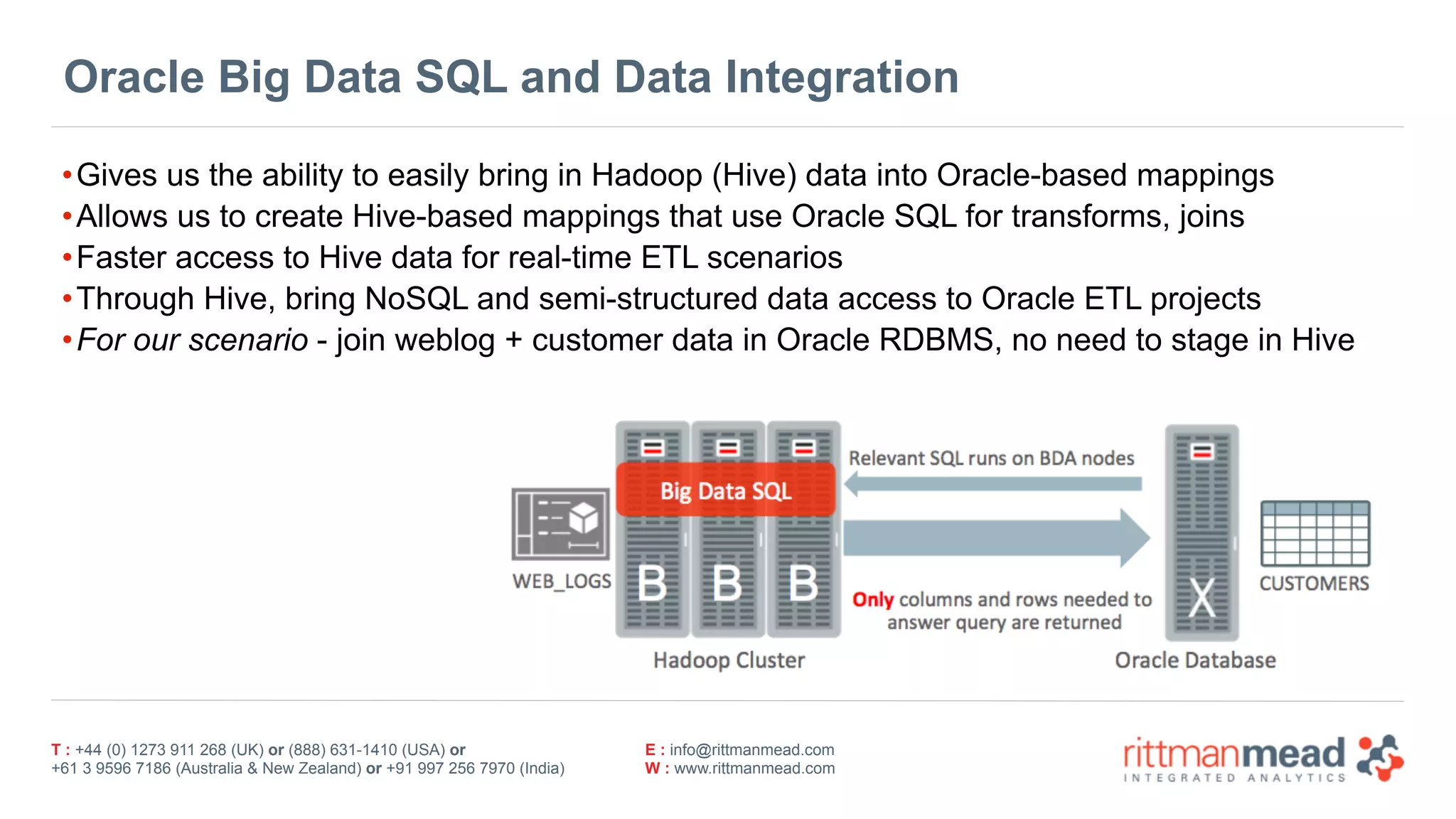 T : +44 (0) 1273 911 268 (UK) or (888) 631-1410 (USA) or  
+61 3 9596 7186 (Australia & New Zealand) or +91 997 256 7970 (India)
E : info@rittmanmead.com
W : www.rittmanmead.com
Oracle Big Data SQL and Data Integration
•Gives us the ability to easily bring in Hadoop (Hive) data into Oracle-based mappings
•Allows us to create Hive-based mappings that use Oracle SQL for transforms, joins
•Faster access to Hive data for real-time ETL scenarios
•Through Hive, bring NoSQL and semi-structured data access to Oracle ETL projects
•For our scenario - join weblog + customer data in Oracle RDBMS, no need to stage in Hive
 