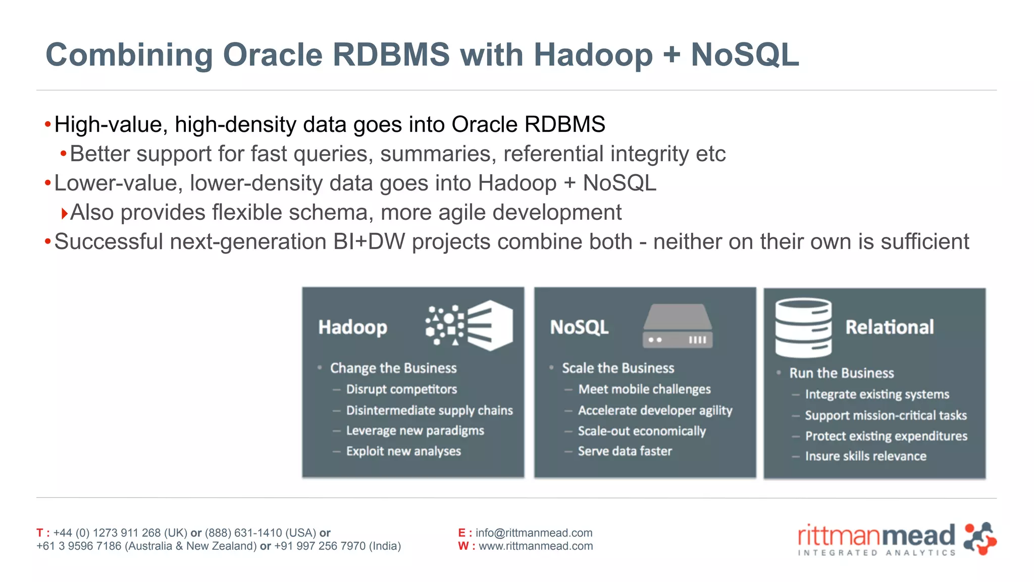 T : +44 (0) 1273 911 268 (UK) or (888) 631-1410 (USA) or  
+61 3 9596 7186 (Australia & New Zealand) or +91 997 256 7970 (India)
E : info@rittmanmead.com
W : www.rittmanmead.com
Combining Oracle RDBMS with Hadoop + NoSQL
•High-value, high-density data goes into Oracle RDBMS
•Better support for fast queries, summaries, referential integrity etc
•Lower-value, lower-density data goes into Hadoop + NoSQL
‣Also provides flexible schema, more agile development
•Successful next-generation BI+DW projects combine both - neither on their own is sufficient
 