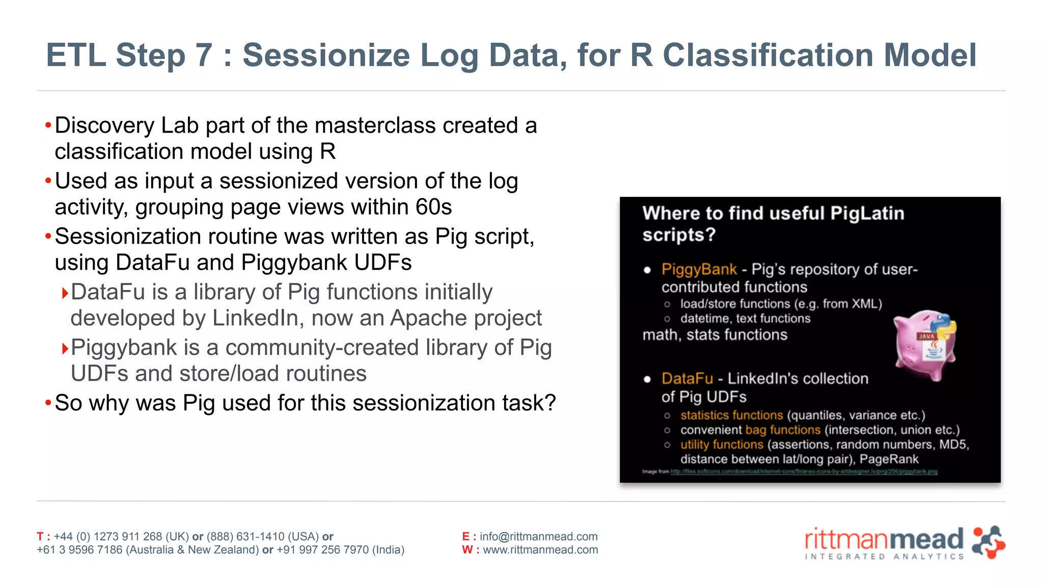 T : +44 (0) 1273 911 268 (UK) or (888) 631-1410 (USA) or  
+61 3 9596 7186 (Australia & New Zealand) or +91 997 256 7970 (India)
E : info@rittmanmead.com
W : www.rittmanmead.com
ETL Step 7 : Sessionize Log Data, for R Classification Model
•Discovery Lab part of the masterclass created a
classification model using R
•Used as input a sessionized version of the log
activity, grouping page views within 60s
•Sessionization routine was written as Pig script,
using DataFu and Piggybank UDFs
‣DataFu is a library of Pig functions initially
developed by LinkedIn, now an Apache project
‣Piggybank is a community-created library of Pig
UDFs and store/load routines
•So why was Pig used for this sessionization task?
 