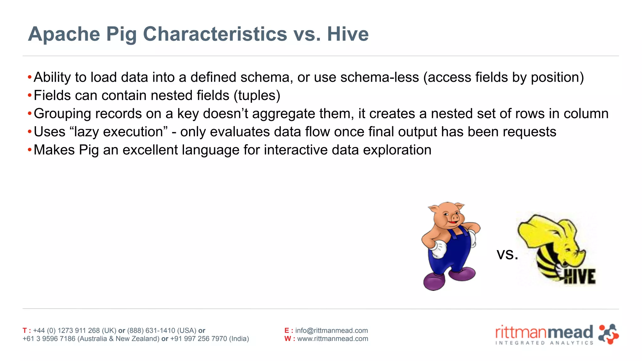 T : +44 (0) 1273 911 268 (UK) or (888) 631-1410 (USA) or  
+61 3 9596 7186 (Australia & New Zealand) or +91 997 256 7970 (India)
E : info@rittmanmead.com
W : www.rittmanmead.com
Apache Pig Characteristics vs. Hive
•Ability to load data into a defined schema, or use schema-less (access fields by position)
•Fields can contain nested fields (tuples)
•Grouping records on a key doesn’t aggregate them, it creates a nested set of rows in column
•Uses “lazy execution” - only evaluates data flow once final output has been requests
•Makes Pig an excellent language for interactive data exploration
vs.
 