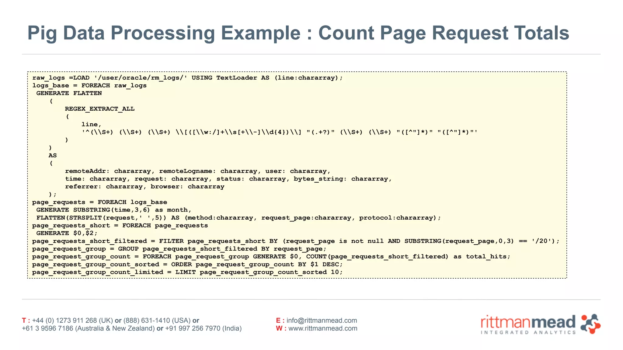 T : +44 (0) 1273 911 268 (UK) or (888) 631-1410 (USA) or  
+61 3 9596 7186 (Australia & New Zealand) or +91 997 256 7970 (India)
E : info@rittmanmead.com
W : www.rittmanmead.com
Pig Data Processing Example : Count Page Request Totals
raw_logs =LOAD '/user/oracle/rm_logs/' USING TextLoader AS (line:chararray);
logs_base = FOREACH raw_logs
GENERATE FLATTEN
(
REGEX_EXTRACT_ALL
(
line,
'^(S+) (S+) (S+) [([w:/]+s[+-]d{4})] "(.+?)" (S+) (S+) "([^"]*)" "([^"]*)"'
)
)
AS
(
remoteAddr: chararray, remoteLogname: chararray, user: chararray,
time: chararray, request: chararray, status: chararray, bytes_string: chararray,
referrer: chararray, browser: chararray
);
page_requests = FOREACH logs_base
GENERATE SUBSTRING(time,3,6) as month,
FLATTEN(STRSPLIT(request,' ',5)) AS (method:chararray, request_page:chararray, protocol:chararray);
page_requests_short = FOREACH page_requests
GENERATE $0,$2;
page_requests_short_filtered = FILTER page_requests_short BY (request_page is not null AND SUBSTRING(request_page,0,3) == '/20');
page_request_group = GROUP page_requests_short_filtered BY request_page;
page_request_group_count = FOREACH page_request_group GENERATE $0, COUNT(page_requests_short_filtered) as total_hits;
page_request_group_count_sorted = ORDER page_request_group_count BY $1 DESC;
page_request_group_count_limited = LIMIT page_request_group_count_sorted 10;
 