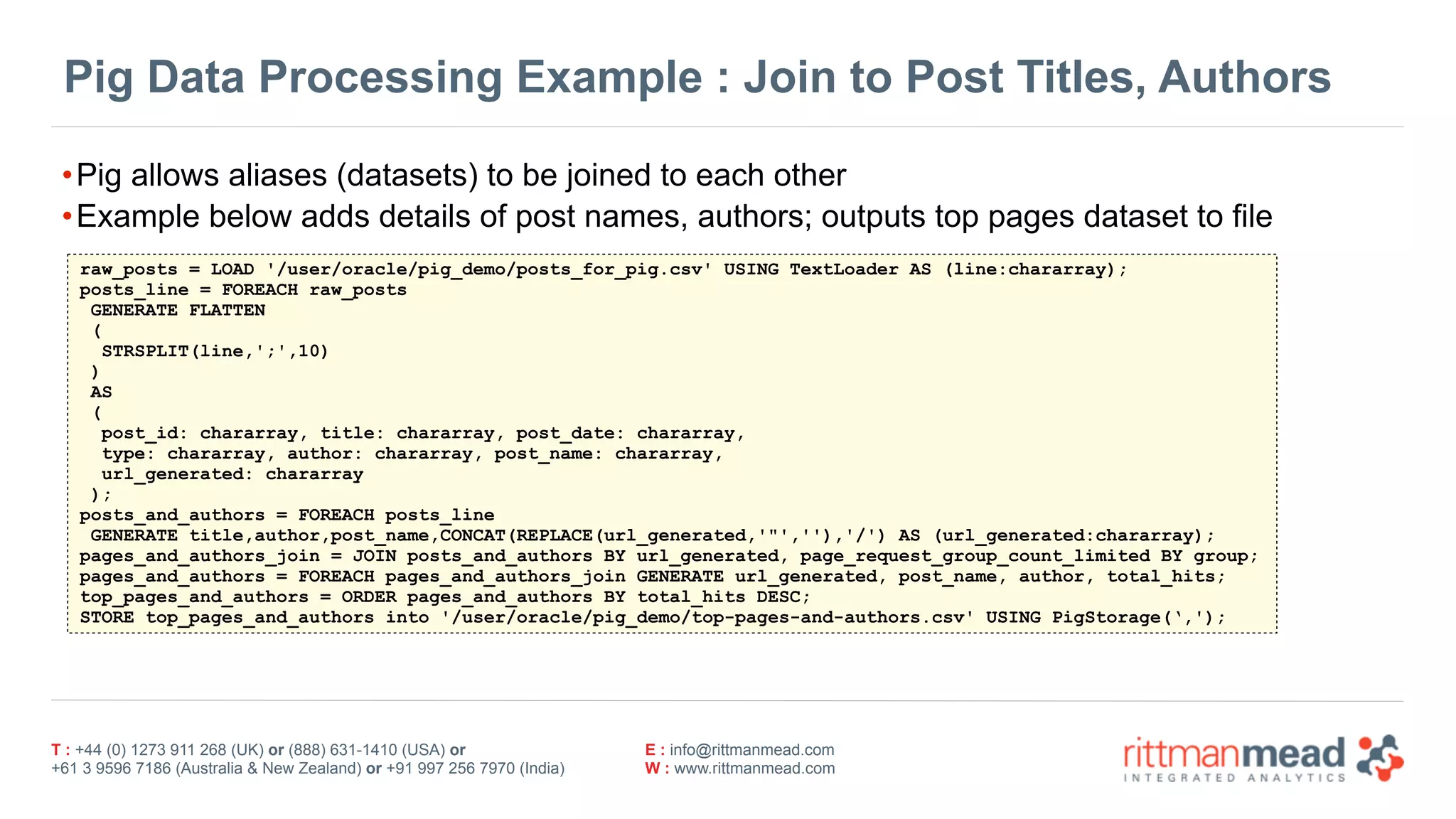 T : +44 (0) 1273 911 268 (UK) or (888) 631-1410 (USA) or  
+61 3 9596 7186 (Australia & New Zealand) or +91 997 256 7970 (India)
E : info@rittmanmead.com
W : www.rittmanmead.com
Pig Data Processing Example : Join to Post Titles, Authors
•Pig allows aliases (datasets) to be joined to each other
•Example below adds details of post names, authors; outputs top pages dataset to file
raw_posts = LOAD '/user/oracle/pig_demo/posts_for_pig.csv' USING TextLoader AS (line:chararray);
posts_line = FOREACH raw_posts
GENERATE FLATTEN
(
STRSPLIT(line,';',10)
)
AS
(
post_id: chararray, title: chararray, post_date: chararray,
type: chararray, author: chararray, post_name: chararray,
url_generated: chararray
);
posts_and_authors = FOREACH posts_line
GENERATE title,author,post_name,CONCAT(REPLACE(url_generated,'"',''),'/') AS (url_generated:chararray);
pages_and_authors_join = JOIN posts_and_authors BY url_generated, page_request_group_count_limited BY group;
pages_and_authors = FOREACH pages_and_authors_join GENERATE url_generated, post_name, author, total_hits;
top_pages_and_authors = ORDER pages_and_authors BY total_hits DESC;
STORE top_pages_and_authors into '/user/oracle/pig_demo/top-pages-and-authors.csv' USING PigStorage(‘,');
 