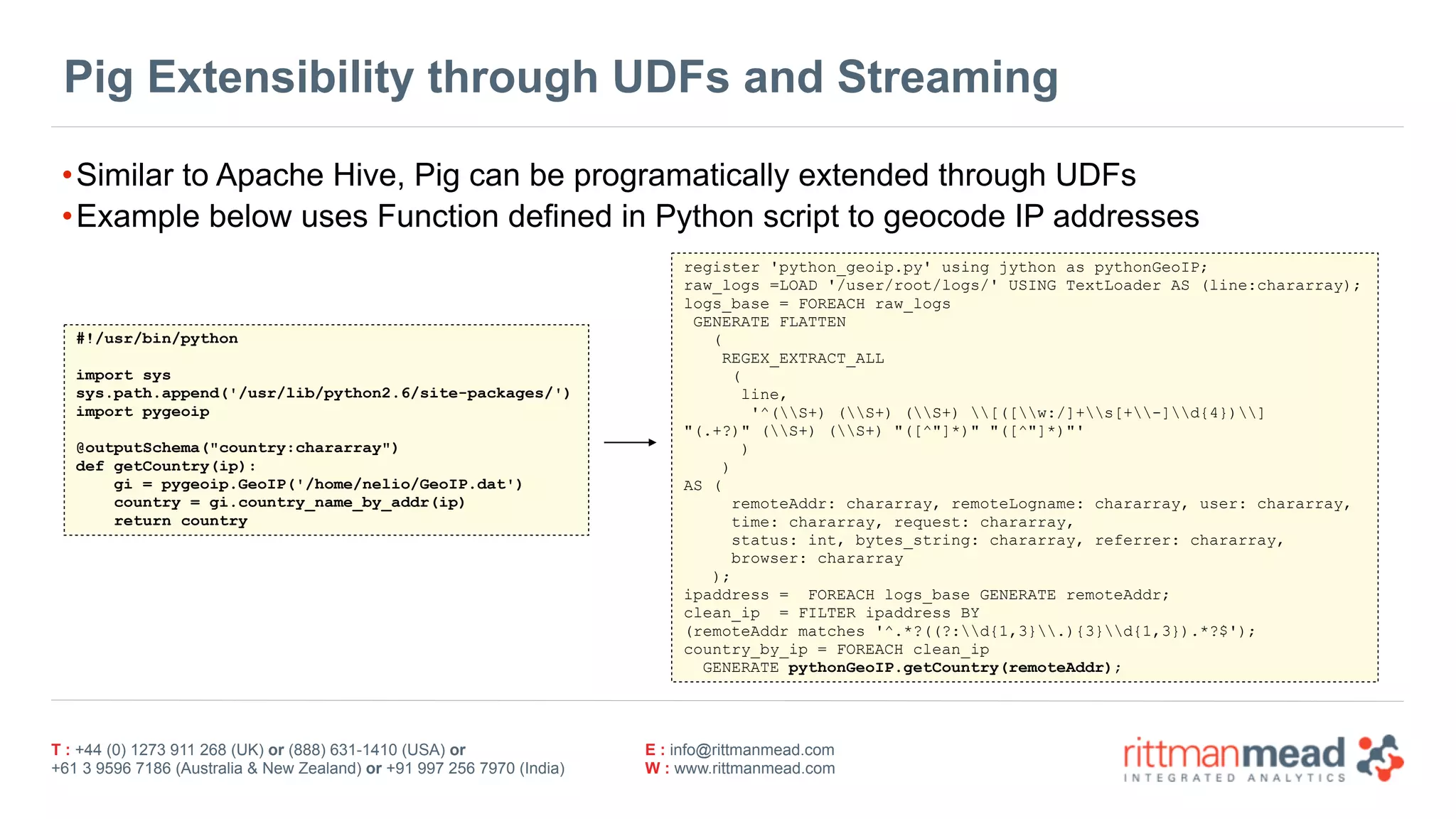 T : +44 (0) 1273 911 268 (UK) or (888) 631-1410 (USA) or  
+61 3 9596 7186 (Australia & New Zealand) or +91 997 256 7970 (India)
E : info@rittmanmead.com
W : www.rittmanmead.com
Pig Extensibility through UDFs and Streaming
•Similar to Apache Hive, Pig can be programatically extended through UDFs
•Example below uses Function defined in Python script to geocode IP addresses
#!/usr/bin/python
import sys
sys.path.append('/usr/lib/python2.6/site-packages/')
import pygeoip
@outputSchema("country:chararray")
def getCountry(ip):
gi = pygeoip.GeoIP('/home/nelio/GeoIP.dat')
country = gi.country_name_by_addr(ip)
return country
register 'python_geoip.py' using jython as pythonGeoIP;
raw_logs =LOAD '/user/root/logs/' USING TextLoader AS (line:chararray);
logs_base = FOREACH raw_logs
GENERATE FLATTEN
(
REGEX_EXTRACT_ALL
(
line,
'^(S+) (S+) (S+) [([w:/]+s[+-]d{4})]  
"(.+?)" (S+) (S+) "([^"]*)" "([^"]*)"'
)
)
AS (
remoteAddr: chararray, remoteLogname: chararray, user: chararray,
time: chararray, request: chararray,  
status: int, bytes_string: chararray, referrer: chararray,  
browser: chararray
);
ipaddress = FOREACH logs_base GENERATE remoteAddr;
clean_ip = FILTER ipaddress BY  
(remoteAddr matches '^.*?((?:d{1,3}.){3}d{1,3}).*?$');
country_by_ip = FOREACH clean_ip  
GENERATE pythonGeoIP.getCountry(remoteAddr);
 