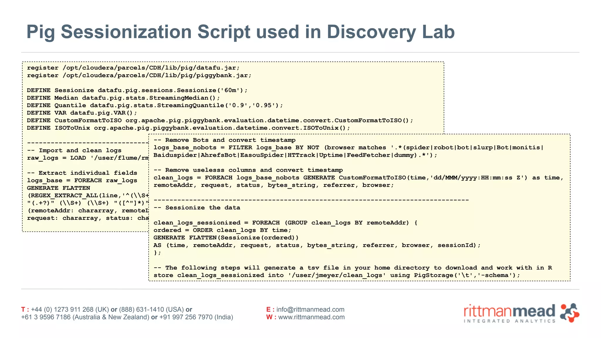 T : +44 (0) 1273 911 268 (UK) or (888) 631-1410 (USA) or  
+61 3 9596 7186 (Australia & New Zealand) or +91 997 256 7970 (India)
E : info@rittmanmead.com
W : www.rittmanmead.com
Pig Sessionization Script used in Discovery Lab
register /opt/cloudera/parcels/CDH/lib/pig/datafu.jar;
register /opt/cloudera/parcels/CDH/lib/pig/piggybank.jar;
DEFINE Sessionize datafu.pig.sessions.Sessionize('60m');
DEFINE Median datafu.pig.stats.StreamingMedian();
DEFINE Quantile datafu.pig.stats.StreamingQuantile('0.9','0.95');
DEFINE VAR datafu.pig.VAR();
DEFINE CustomFormatToISO org.apache.pig.piggybank.evaluation.datetime.convert.CustomFormatToISO();
DEFINE ISOToUnix org.apache.pig.piggybank.evaluation.datetime.convert.ISOToUnix();
--------------------------------------------------------------------------------
-- Import and clean logs
raw_logs = LOAD '/user/flume/rm_logs/apache_access_combined' USING TextLoader AS (line:chararray);
-- Extract individual fields
logs_base = FOREACH raw_logs
GENERATE FLATTEN
(REGEX_EXTRACT_ALL(line,'^(S+) (S+) (S+) [([w:/]+s[+-]d{4})]  
"(.+?)" (S+) (S+) "([^"]*)" "([^"]*)"')) AS
(remoteAddr: chararray, remoteLogName: chararray, user: chararray, time: chararray,  
request: chararray, status: chararray, bytes_string: chararray, referrer:chararray, browser: chararray);
-- Remove Bots and convert timestamp
logs_base_nobots = FILTER logs_base BY NOT (browser matches '.*(spider|robot|bot|slurp|Bot|monitis| 
Baiduspider|AhrefsBot|EasouSpider|HTTrack|Uptime|FeedFetcher|dummy).*');
-- Remove uselesss columns and convert timestamp
clean_logs = FOREACH logs_base_nobots GENERATE CustomFormatToISO(time,'dd/MMM/yyyy:HH:mm:ss Z') as time,  
remoteAddr, request, status, bytes_string, referrer, browser;
--------------------------------------------------------------------------------
-- Sessionize the data
clean_logs_sessionized = FOREACH (GROUP clean_logs BY remoteAddr) {
ordered = ORDER clean_logs BY time;
GENERATE FLATTEN(Sessionize(ordered))
AS (time, remoteAddr, request, status, bytes_string, referrer, browser, sessionId);
};
-- The following steps will generate a tsv file in your home directory to download and work with in R
store clean_logs_sessionized into '/user/jmeyer/clean_logs' using PigStorage('t','-schema');
 