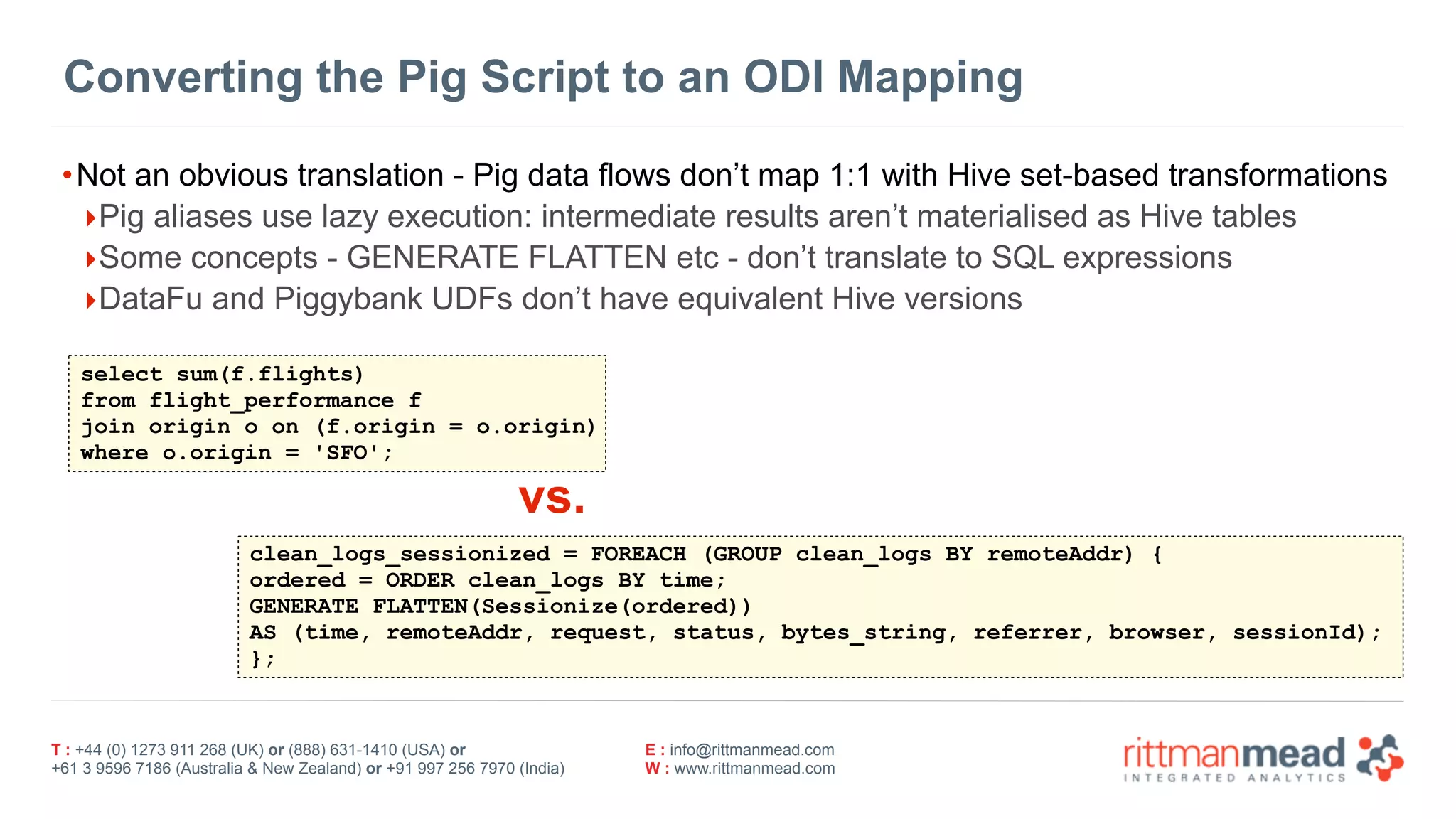 T : +44 (0) 1273 911 268 (UK) or (888) 631-1410 (USA) or  
+61 3 9596 7186 (Australia & New Zealand) or +91 997 256 7970 (India)
E : info@rittmanmead.com
W : www.rittmanmead.com
Converting the Pig Script to an ODI Mapping
•Not an obvious translation - Pig data flows don’t map 1:1 with Hive set-based transformations
‣Pig aliases use lazy execution: intermediate results aren’t materialised as Hive tables
‣Some concepts - GENERATE FLATTEN etc - don’t translate to SQL expressions
‣DataFu and Piggybank UDFs don’t have equivalent Hive versions
clean_logs_sessionized = FOREACH (GROUP clean_logs BY remoteAddr) {
ordered = ORDER clean_logs BY time;
GENERATE FLATTEN(Sessionize(ordered))
AS (time, remoteAddr, request, status, bytes_string, referrer, browser, sessionId);
};
select sum(f.flights) 
from flight_performance f  
join origin o on (f.origin = o.origin) 
where o.origin = 'SFO';
vs.
 