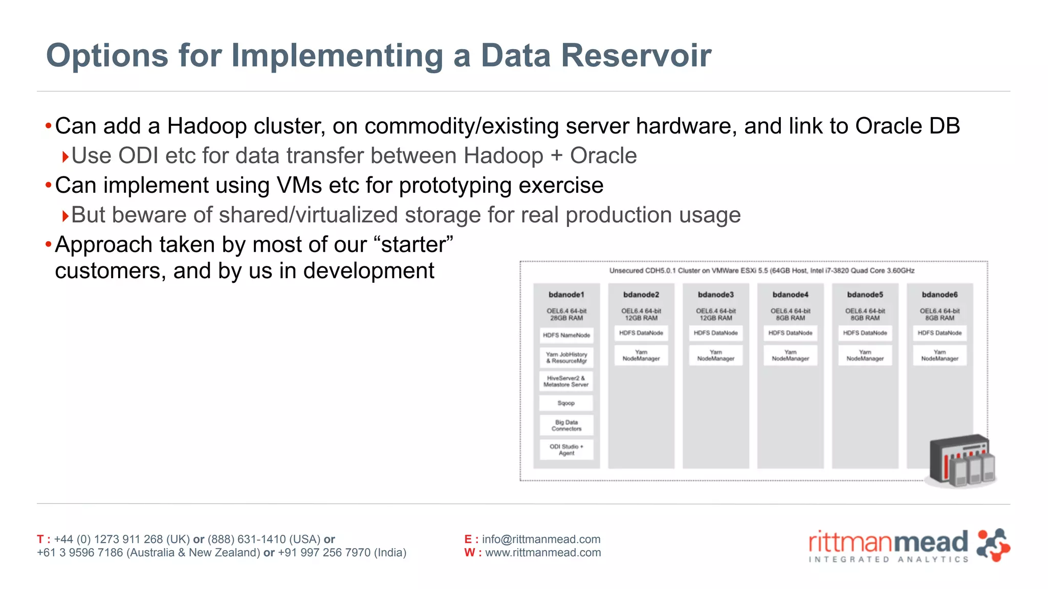 T : +44 (0) 1273 911 268 (UK) or (888) 631-1410 (USA) or  
+61 3 9596 7186 (Australia & New Zealand) or +91 997 256 7970 (India)
E : info@rittmanmead.com
W : www.rittmanmead.com
Options for Implementing a Data Reservoir
•Can add a Hadoop cluster, on commodity/existing server hardware, and link to Oracle DB
‣Use ODI etc for data transfer between Hadoop + Oracle
•Can implement using VMs etc for prototyping exercise
‣But beware of shared/virtualized storage for real production usage
•Approach taken by most of our “starter”  
customers, and by us in development
 