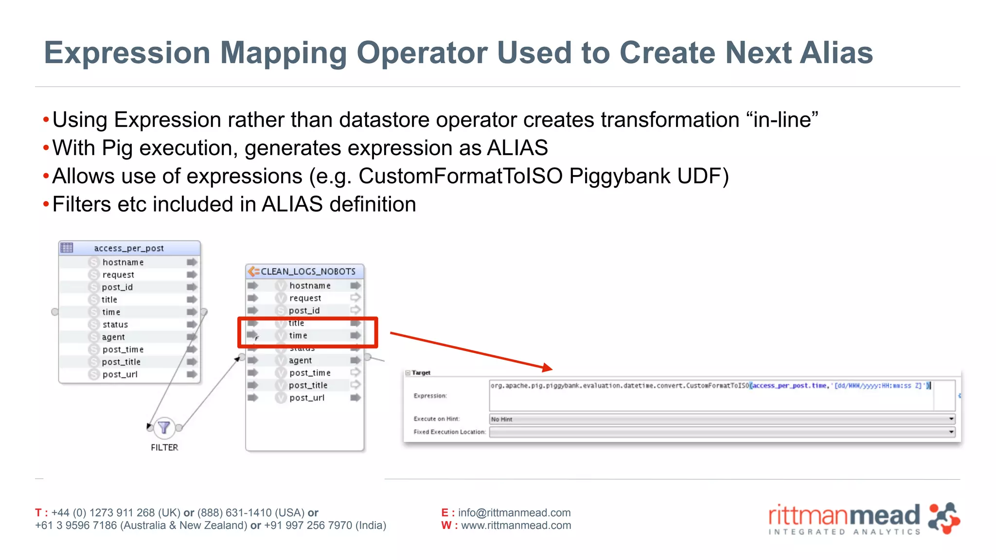T : +44 (0) 1273 911 268 (UK) or (888) 631-1410 (USA) or  
+61 3 9596 7186 (Australia & New Zealand) or +91 997 256 7970 (India)
E : info@rittmanmead.com
W : www.rittmanmead.com
Expression Mapping Operator Used to Create Next Alias
•Using Expression rather than datastore operator creates transformation “in-line”
•With Pig execution, generates expression as ALIAS
•Allows use of expressions (e.g. CustomFormatToISO Piggybank UDF)
•Filters etc included in ALIAS definition
 
