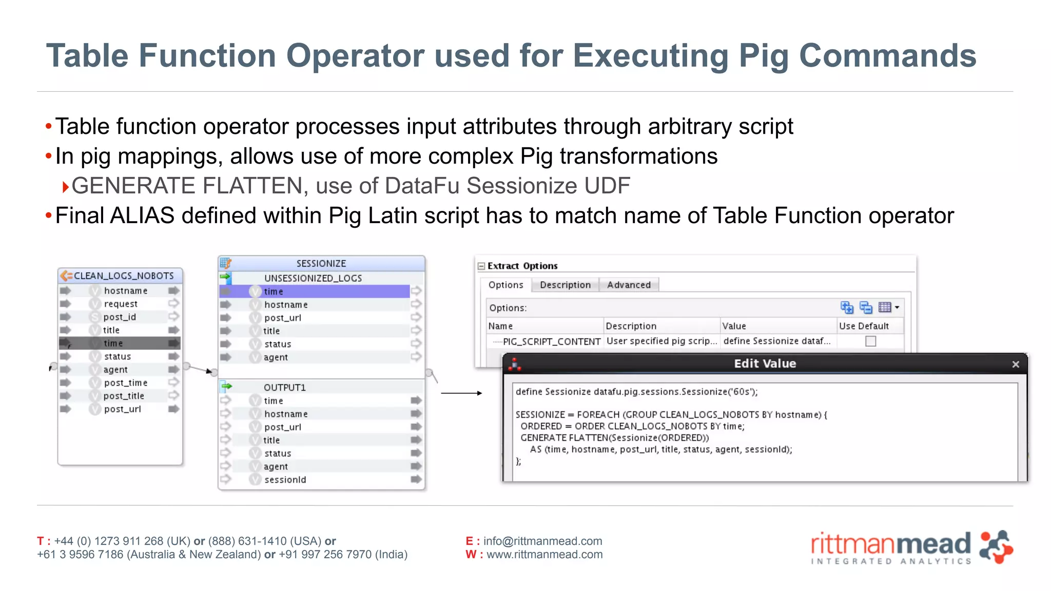 T : +44 (0) 1273 911 268 (UK) or (888) 631-1410 (USA) or  
+61 3 9596 7186 (Australia & New Zealand) or +91 997 256 7970 (India)
E : info@rittmanmead.com
W : www.rittmanmead.com
Table Function Operator used for Executing Pig Commands
•Table function operator processes input attributes through arbitrary script
•In pig mappings, allows use of more complex Pig transformations
‣GENERATE FLATTEN, use of DataFu Sessionize UDF
•Final ALIAS defined within Pig Latin script has to match name of Table Function operator
 