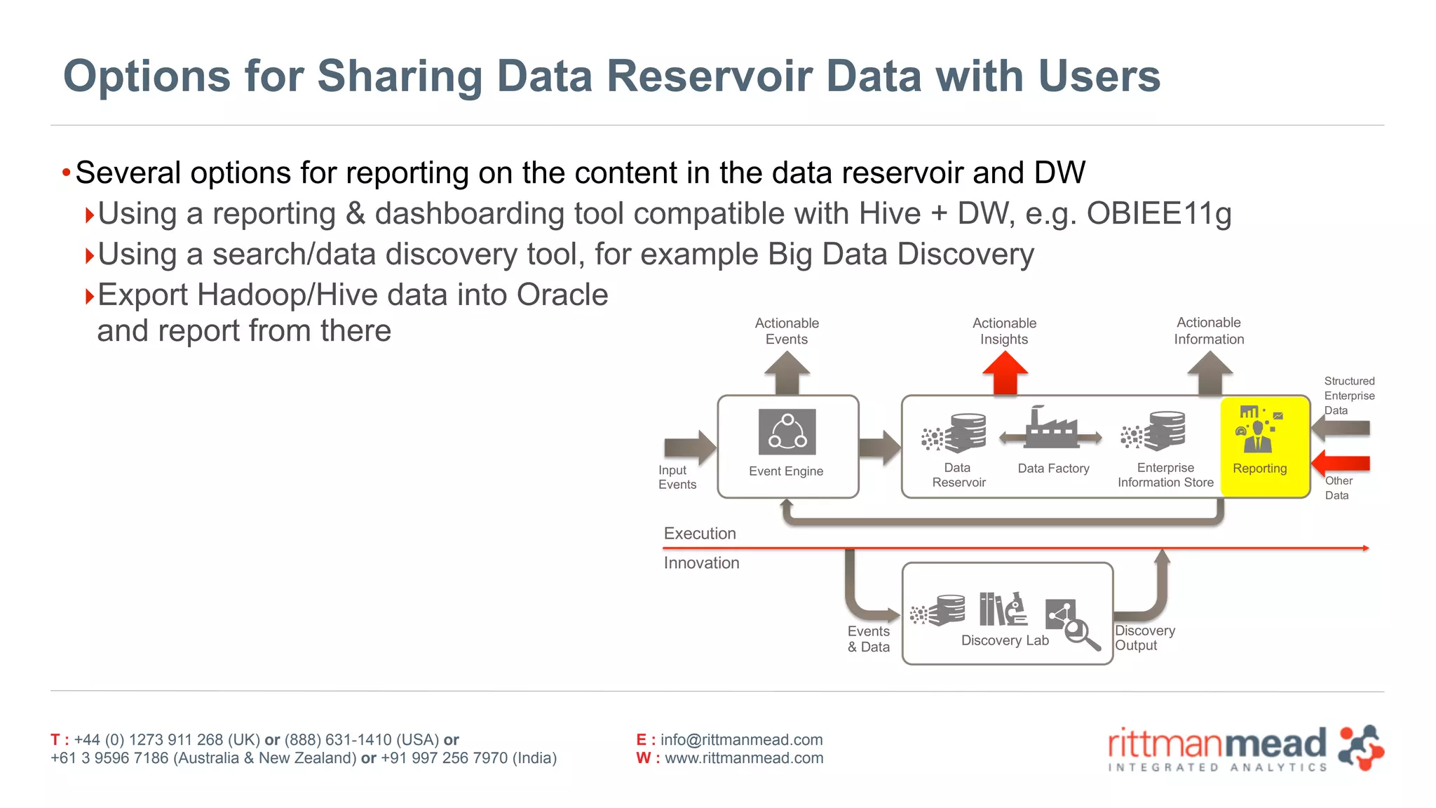 T : +44 (0) 1273 911 268 (UK) or (888) 631-1410 (USA) or  
+61 3 9596 7186 (Australia & New Zealand) or +91 997 256 7970 (India)
E : info@rittmanmead.com
W : www.rittmanmead.com
Options for Sharing Data Reservoir Data with Users
•Several options for reporting on the content in the data reservoir and DW
‣Using a reporting & dashboarding tool compatible with Hive + DW, e.g. OBIEE11g
‣Using a search/data discovery tool, for example Big Data Discovery
‣Export Hadoop/Hive data into Oracle 
and report from there Actionable
Events
Event.Engine Enterprise.
Information.Store
Reporting
Discovery.Lab
Actionable
Information
Actionable
Insights
Input
Events
Execution
Innovation
Discovery.
Output
Events.
&.Data
Structured
Enterprise.
Data
Other
Data
Data.
Reservoir
Data.Factory
 