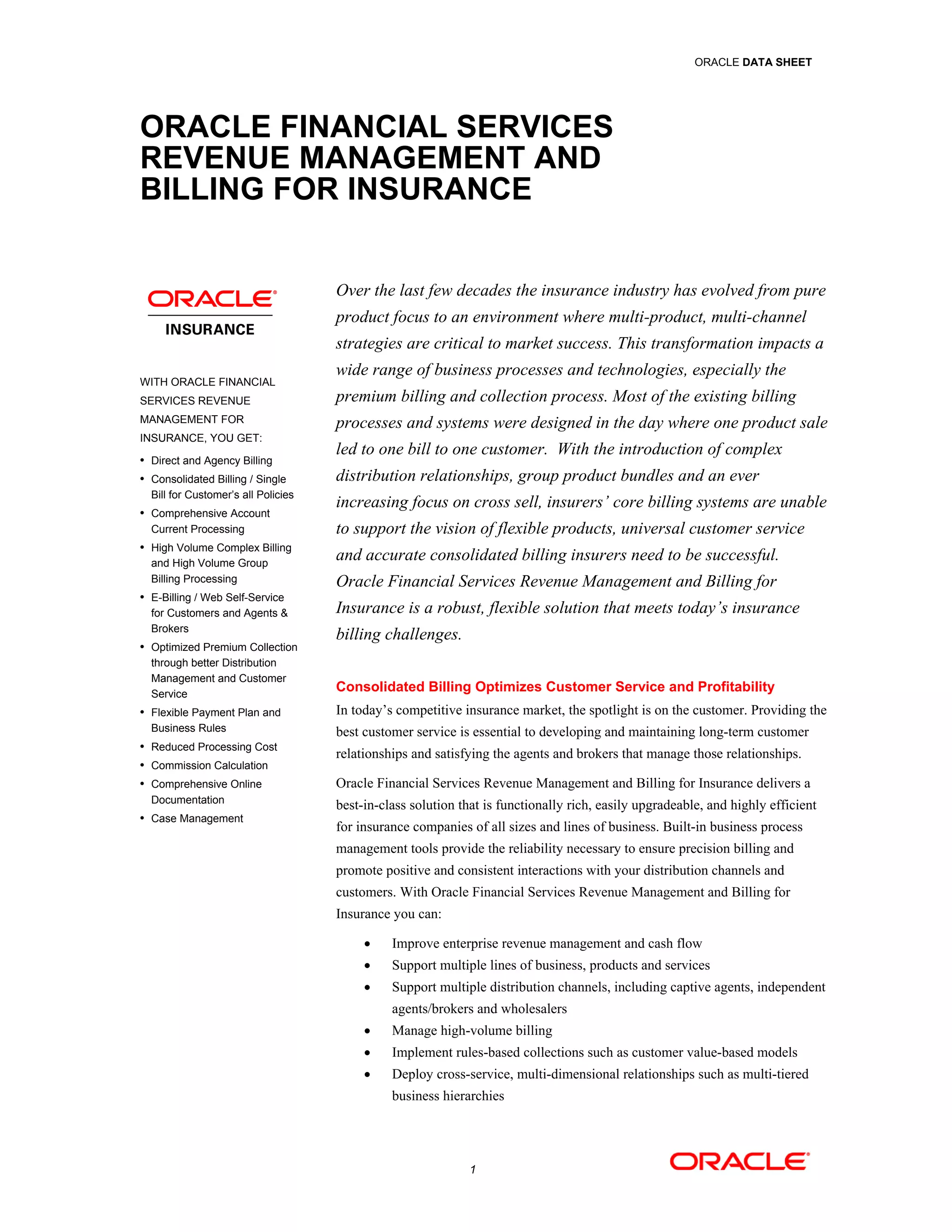 ORACLE DATA SHEET




ORACLE FINANCIAL SERVICES
REVENUE MANAGEMENT AND
BILLING FOR INSURANCE


                                     Over the last few decades the insurance industry has evolved from pure
                                     product focus to an environment where multi-product, multi-channel
                                     strategies are critical to market success. This transformation impacts a
                                     wide range of business processes and technologies, especially the
WITH ORACLE FINANCIAL
SERVICES REVENUE                     premium billing and collection process. Most of the existing billing
MANAGEMENT FOR                       processes and systems were designed in the day where one product sale
INSURANCE, YOU GET:
 Direct and Agency Billing
                                     led to one bill to one customer. With the introduction of complex
 Consolidated Billing / Single      distribution relationships, group product bundles and an ever
  Bill for Customer’s all Policies
 Comprehensive Account
                                     increasing focus on cross sell, insurers’ core billing systems are unable
  Current Processing                 to support the vision of flexible products, universal customer service
 High Volume Complex Billing
  and High Volume Group
                                     and accurate consolidated billing insurers need to be successful.
  Billing Processing                 Oracle Financial Services Revenue Management and Billing for
 E-Billing / Web Self-Service
  for Customers and Agents &         Insurance is a robust, flexible solution that meets today’s insurance
  Brokers
                                     billing challenges.
 Optimized Premium Collection
  through better Distribution
  Management and Customer
  Service
                                     Consolidated Billing Optimizes Customer Service and Profitability
 Flexible Payment Plan and          In today’s competitive insurance market, the spotlight is on the customer. Providing the
  Business Rules                     best customer service is essential to developing and maintaining long-term customer
 Reduced Processing Cost
                                     relationships and satisfying the agents and brokers that manage those relationships.
 Commission Calculation
 Comprehensive Online               Oracle Financial Services Revenue Management and Billing for Insurance delivers a
  Documentation
                                     best-in-class solution that is functionally rich, easily upgradeable, and highly efficient
 Case Management
                                     for insurance companies of all sizes and lines of business. Built-in business process
                                     management tools provide the reliability necessary to ensure precision billing and
                                     promote positive and consistent interactions with your distribution channels and
                                     customers. With Oracle Financial Services Revenue Management and Billing for
                                     Insurance you can:

                                              Improve enterprise revenue management and cash flow
                                              Support multiple lines of business, products and services
                                              Support multiple distribution channels, including captive agents, independent
                                               agents/brokers and wholesalers
                                              Manage high-volume billing
                                              Implement rules-based collections such as customer value-based models
                                              Deploy cross-service, multi-dimensional relationships such as multi-tiered
                                               business hierarchies




                                                             1
 
