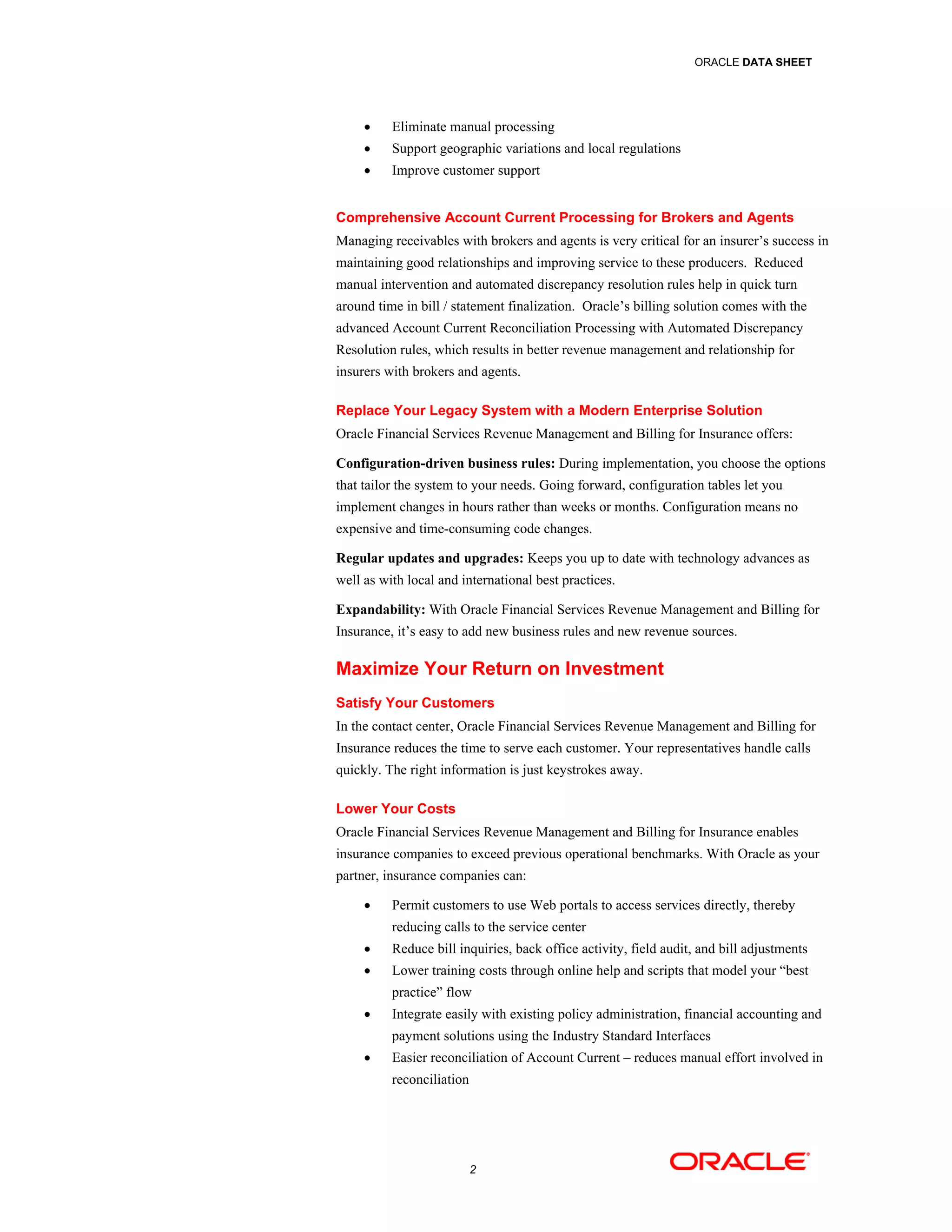 ORACLE DATA SHEET




         Eliminate manual processing
         Support geographic variations and local regulations
         Improve customer support


Comprehensive Account Current Processing for Brokers and Agents
Managing receivables with brokers and agents is very critical for an insurer’s success in
maintaining good relationships and improving service to these producers. Reduced
manual intervention and automated discrepancy resolution rules help in quick turn
around time in bill / statement finalization. Oracle’s billing solution comes with the
advanced Account Current Reconciliation Processing with Automated Discrepancy
Resolution rules, which results in better revenue management and relationship for
insurers with brokers and agents.

Replace Your Legacy System with a Modern Enterprise Solution
Oracle Financial Services Revenue Management and Billing for Insurance offers:

Configuration-driven business rules: During implementation, you choose the options
that tailor the system to your needs. Going forward, configuration tables let you
implement changes in hours rather than weeks or months. Configuration means no
expensive and time-consuming code changes.

Regular updates and upgrades: Keeps you up to date with technology advances as
well as with local and international best practices.

Expandability: With Oracle Financial Services Revenue Management and Billing for
Insurance, it’s easy to add new business rules and new revenue sources.

Maximize Your Return on Investment
Satisfy Your Customers
In the contact center, Oracle Financial Services Revenue Management and Billing for
Insurance reduces the time to serve each customer. Your representatives handle calls
quickly. The right information is just keystrokes away.

Lower Your Costs
Oracle Financial Services Revenue Management and Billing for Insurance enables
insurance companies to exceed previous operational benchmarks. With Oracle as your
partner, insurance companies can:

         Permit customers to use Web portals to access services directly, thereby
          reducing calls to the service center
         Reduce bill inquiries, back office activity, field audit, and bill adjustments
         Lower training costs through online help and scripts that model your “best
          practice” flow
         Integrate easily with existing policy administration, financial accounting and
          payment solutions using the Industry Standard Interfaces
         Easier reconciliation of Account Current – reduces manual effort involved in
          reconciliation




                           2
 