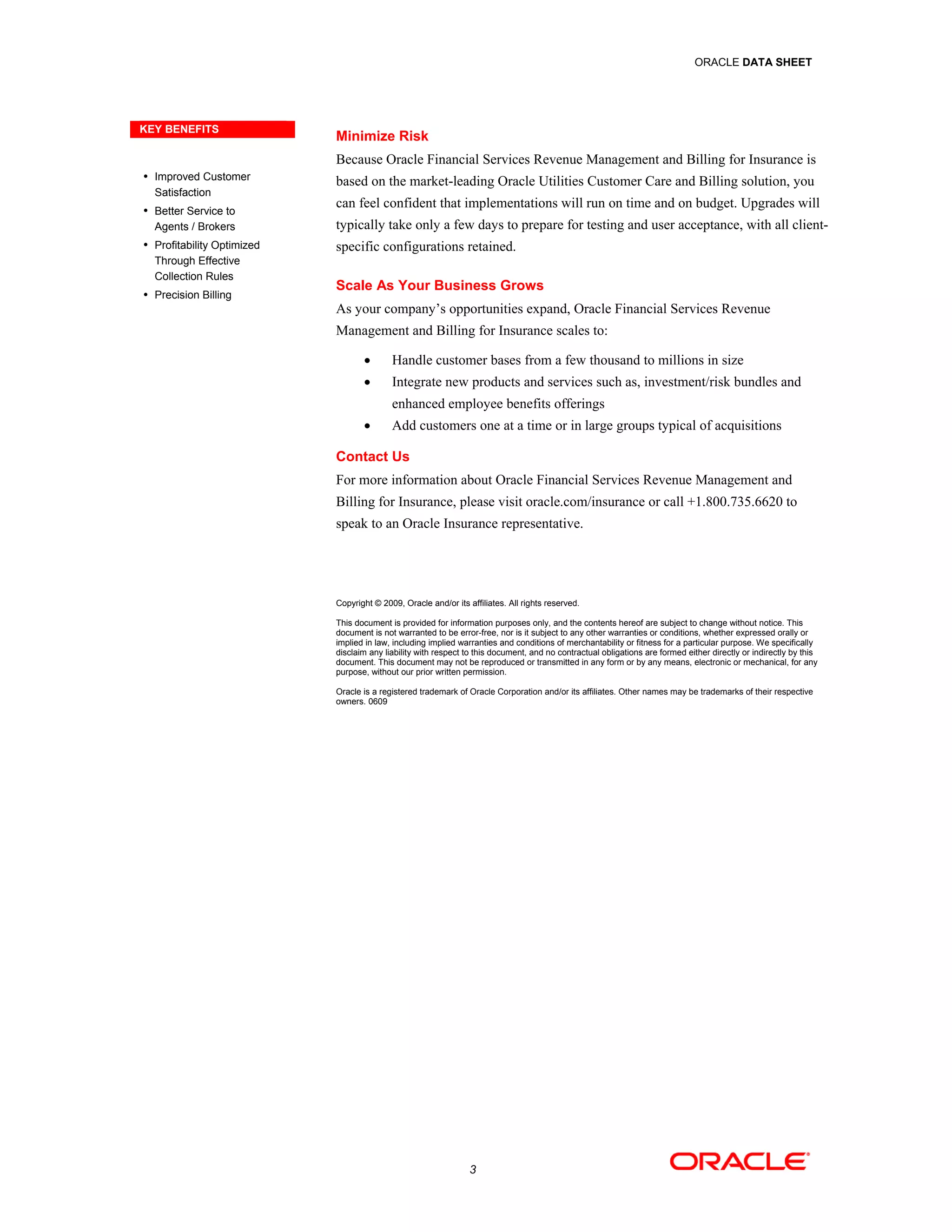 ORACLE DATA SHEET




KEY BENEFITS
                            Minimize Risk
                            Because Oracle Financial Services Revenue Management and Billing for Insurance is
 Improved Customer
                            based on the market-leading Oracle Utilities Customer Care and Billing solution, you
  Satisfaction
 Better Service to
                            can feel confident that implementations will run on time and on budget. Upgrades will
  Agents / Brokers          typically take only a few days to prepare for testing and user acceptance, with all client-
 Profitability Optimized   specific configurations retained.
  Through Effective
  Collection Rules
                            Scale As Your Business Grows
 Precision Billing
                            As your company’s opportunities expand, Oracle Financial Services Revenue
                            Management and Billing for Insurance scales to:

                                          Handle customer bases from a few thousand to millions in size
                                          Integrate new products and services such as, investment/risk bundles and
                                           enhanced employee benefits offerings
                                          Add customers one at a time or in large groups typical of acquisitions

                            Contact Us
                            For more information about Oracle Financial Services Revenue Management and
                            Billing for Insurance, please visit oracle.com/insurance or call +1.800.735.6620 to
                            speak to an Oracle Insurance representative.




                            Copyright © 2009, Oracle and/or its affiliates. All rights reserved.

                            This document is provided for information purposes only, and the contents hereof are subject to change without notice. This
                            document is not warranted to be error-free, nor is it subject to any other warranties or conditions, whether expressed orally or
                            implied in law, including implied warranties and conditions of merchantability or fitness for a particular purpose. We specifically
                            disclaim any liability with respect to this document, and no contractual obligations are formed either directly or indirectly by this
                            document. This document may not be reproduced or transmitted in any form or by any means, electronic or mechanical, for any
                            purpose, without our prior written permission.

                            Oracle is a registered trademark of Oracle Corporation and/or its affiliates. Other names may be trademarks of their respective
                            owners. 0609




                                                                 3
 