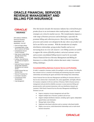 ORACLE DATA SHEET




ORACLE FINANCIAL SERVICES
REVENUE MANAGEMENT AND
BILLING FOR INSURANCE


                                     Over the last few decades the insurance industry has evolved from pure
                                     product focus to an environment where multi-product, multi-channel
                                     strategies are critical to market success. This transformation impacts a
                                     wide range of business processes and technologies, especially the
WITH ORACLE FINANCIAL
SERVICES REVENUE                     premium billing and collection process. Most of the existing billing
MANAGEMENT FOR                       processes and systems were designed in the day where one product sale
INSURANCE, YOU GET:
 Direct and Agency Billing
                                     led to one bill to one customer. With the introduction of complex
 Consolidated Billing / Single      distribution relationships, group product bundles and an ever
  Bill for Customer’s all Policies
 Comprehensive Account
                                     increasing focus on cross sell, insurers’ core billing systems are unable
  Current Processing                 to support the vision of flexible products, universal customer service
 High Volume Complex Billing
  and High Volume Group
                                     and accurate consolidated billing insurers need to be successful.
  Billing Processing                 Oracle Financial Services Revenue Management and Billing for
 E-Billing / Web Self-Service
  for Customers and Agents &         Insurance is a robust, flexible solution that meets today’s insurance
  Brokers
                                     billing challenges.
 Optimized Premium Collection
  through better Distribution
  Management and Customer
  Service
                                     Consolidated Billing Optimizes Customer Service and Profitability
 Flexible Payment Plan and          In today’s competitive insurance market, the spotlight is on the customer. Providing the
  Business Rules                     best customer service is essential to developing and maintaining long-term customer
 Reduced Processing Cost
                                     relationships and satisfying the agents and brokers that manage those relationships.
 Commission Calculation
 Comprehensive Online               Oracle Financial Services Revenue Management and Billing for Insurance delivers a
  Documentation
                                     best-in-class solution that is functionally rich, easily upgradeable, and highly efficient
 Case Management
                                     for insurance companies of all sizes and lines of business. Built-in business process
                                     management tools provide the reliability necessary to ensure precision billing and
                                     promote positive and consistent interactions with your distribution channels and
                                     customers. With Oracle Financial Services Revenue Management and Billing for
                                     Insurance you can:

                                              Improve enterprise revenue management and cash flow
                                              Support multiple lines of business, products and services
                                              Support multiple distribution channels, including captive agents, independent
                                               agents/brokers and wholesalers
                                              Manage high-volume billing
                                              Implement rules-based collections such as customer value-based models
                                              Deploy cross-service, multi-dimensional relationships such as multi-tiered
                                               business hierarchies




                                                             1
 