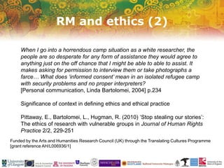 RM and ethics (2)
Funded by the Arts and Humanities Research Council (UK) through the Translating Cultures Programme
[grant reference AH/L006936/1]
When I go into a horrendous camp situation as a white researcher, the
people are so desperate for any form of assistance they would agree to
anything just on the off chance that I might be able to able to assist. It
makes asking for permission to interview them or take photographs a
farce… What does ‘informed consent’ mean in an isolated refugee camp
with security problems and no proper interpreters?
[Personal communication, Linda Bartolomei, 2004] p.234
Significance of context in defining ethics and ethical practice
Pittaway, E., Bartolomei, L., Hugman, R. (2010) ‘Stop stealing our stories’:
The ethics of research with vulnerable groups in Journal of Human Rights
Practice 2/2, 229-251
 