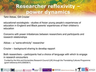 Researcher reflexivity –
power dynamics
Funded by the Arts and Humanities Research Council (UK) through the Translating Cultures Programme
[grant reference AH/L006936/1]
Tahir Abbas, Gill Crozier
educational sociologists - studies of Asian young people’s experiences of
education in England and Black parents’ experiences of their children’s
education
Concerns with power imbalances between researchers and participants and
research relationships
Abbas – a “same-ethnicity” researcher
Crozier – background sharing to develop rapport
Both researchers – participants had a choice of language with which to engage
in research encounters
 