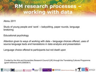 RM research processes –
working with data
Funded by the Arts and Humanities Research Council (UK) through the Translating Cultures Programme
[grant reference AH/L006936/1]
Abreu 2011
Study of young people and ‘work’ – babysitting, paper rounds, language
brokering
Educational psychology
Attention given to ways of working with data – language choices offered, uses of
source language texts and translations in data analysis and presentation
Language choice offered to participants but not dwelt upon
 