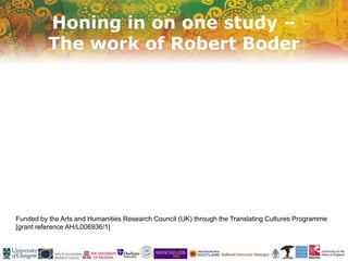 Honing in on one study –
The work of Robert Boder
Funded by the Arts and Humanities Research Council (UK) through the Translating Cultures Programme
[grant reference AH/L006936/1]
 