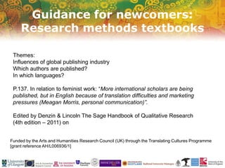 Guidance for newcomers:
Research methods textbooks
Funded by the Arts and Humanities Research Council (UK) through the Translating Cultures Programme
[grant reference AH/L006936/1]
Themes:
Influences of global publishing industry
Which authors are published?
In which languages?
P.137. In relation to feminist work: “More international scholars are being
published, but in English because of translation difficulties and marketing
pressures (Meagan Morris, personal communication)”.
Edited by Denzin & Lincoln The Sage Handbook of Qualitative Research
(4th edition – 2011) on
 