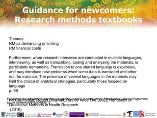 Guidance for newcomers:
Research methods textbooks
Funded by the Arts and Humanities Research Council (UK) through the Translating Cultures Programme
[grant reference AH/L006936/1]
Themes:
RM as demanding or limiting
RM financial costs
Furthermore, when research interviews are conducted in multiple languages,
interviewing, as well as transcribing, coding and analysing the materials, is
particularly demanding. Translation to one shared language is expensive,
and may introduce new problems when some data is translated and other
not, for instance. The presence of several languages in the materials may
limit the choice of analytical strategies, particularly those focused on
language
p. 99
Ivy Bourgeault, Robert Dingwall, Ray de Vries The SAGE Handbook of
Qualitative Methods in Health Research
(2010)
 