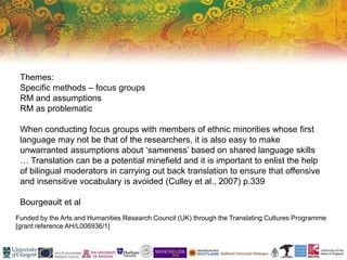 Funded by the Arts and Humanities Research Council (UK) through the Translating Cultures Programme
[grant reference AH/L006936/1]
Themes:
Specific methods – focus groups
RM and assumptions
RM as problematic
When conducting focus groups with members of ethnic minorities whose first
language may not be that of the researchers, it is also easy to make
unwarranted assumptions about ‘sameness’ based on shared language skills
… Translation can be a potential minefield and it is important to enlist the help
of bilingual moderators in carrying out back translation to ensure that offensive
and insensitive vocabulary is avoided (Culley et al., 2007) p.339
Bourgeault et al
 