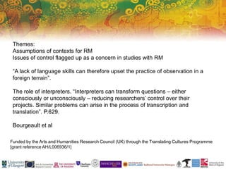 Funded by the Arts and Humanities Research Council (UK) through the Translating Cultures Programme
[grant reference AH/L006936/1]
Themes:
Assumptions of contexts for RM
Issues of control flagged up as a concern in studies with RM
“A lack of language skills can therefore upset the practice of observation in a
foreign terrain”.
The role of interpreters. “Interpreters can transform questions – either
consciously or unconsciously – reducing researchers’ control over their
projects. Similar problems can arise in the process of transcription and
translation”. P.629.
Bourgeault et al
 