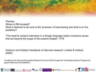 Funded by the Arts and Humanities Research Council (UK) through the Translating Cultures Programme
[grant reference AH/L006936/1]
Themes:
Where is RM situated?
What is deemed to be core to the ‘business’ of interviewing and what is on the
periphery?
“The need to conduct interviews in a foreign language raises numerous issues
that are beyond the scope of the present chapter”. P,78
Gubrium and Holstein Handbook of interview research: context & method
(2002)
 