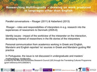 Researching Multilingually – drawing on work produced
in languages other than English
Funded by the Arts and Humanities Research Council (UK) through the Translating Cultures Programme
[grant reference AH/L006936/1]
Parallel conversations – Risager (2011) & Haberland (2013)
Risager – roles and responsibilities of interpreters in e.g. research into the
experiences of newcomers to Denmark (2005-8)
Identity issues - impact of the worldview of the interpreter on the interaction,
developing interest of researchers in the life stories of the interpreters
Personal communication from academics working in Greek and English,
Mandarin and English reported ‘no’ sources in Greek and Mandarin guiding RM
practice
In Portuguese, the issue is not discussed in undergraduate and masters’
methodology textbooks.
 