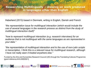 Researching Multilingually – drawing on work produced
in languages other than English
Funded by the Arts and Humanities Research Council (UK) through the Translating Cultures Programme
[grant reference AH/L006936/1]
Haberland (2013) based in Denmark, writing in English, Danish and French
“the representation issue for multilingual interaction (which would include the
use of several languages in the research process as distinct from the study of
multilingual interaction itself)”
“how to represent multilingual interaction (e.g. research interviews) for an
audience that is not multilingual with the same languages as are represented in
your data.”
“the representation of multilingual interaction and to the use of non-Latin scripts
in transcription. I think this is a relevant issue for multilingual research, although
I have not really seen it treated anywhere else.”
 
