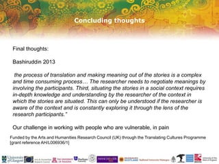 Concluding thoughts
Funded by the Arts and Humanities Research Council (UK) through the Translating Cultures Programme
[grant reference AH/L006936/1]
Final thoughts:
Bashiruddin 2013
the process of translation and making meaning out of the stories is a complex
and time consuming process… The researcher needs to negotiate meanings by
involving the participants. Third, situating the stories in a social context requires
in-depth knowledge and understanding by the researcher of the context in
which the stories are situated. This can only be understood if the researcher is
aware of the context and is constantly exploring it through the lens of the
research participants.”
Our challenge in working with people who are vulnerable, in pain
 