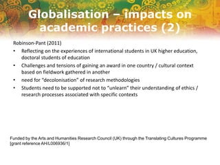 Globalisation – impacts on
academic practices (2)
Robinson-Pant (2011)
• Reflecting on the experiences of international students in UK higher education,
doctoral students of education
• Challenges and tensions of gaining an award in one country / cultural context
based on fieldwork gathered in another
• need for “decolonisation” of research methodologies
• Students need to be supported not to “unlearn” their understanding of ethics /
research processes associated with specific contexts
Funded by the Arts and Humanities Research Council (UK) through the Translating Cultures Programme
[grant reference AH/L006936/1]
 