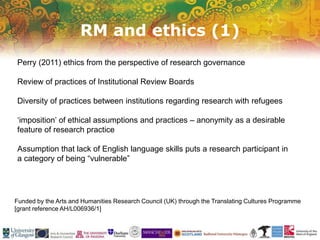 RM and ethics (1)
Funded by the Arts and Humanities Research Council (UK) through the Translating Cultures Programme
[grant reference AH/L006936/1]
Perry (2011) ethics from the perspective of research governance
Review of practices of Institutional Review Boards
Diversity of practices between institutions regarding research with refugees
‘imposition’ of ethical assumptions and practices – anonymity as a desirable
feature of research practice
Assumption that lack of English language skills puts a research participant in
a category of being “vulnerable”
 