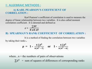 II. ALGEBRAIC METHODS :
A) KARL PEARSON’S COEFFICIENT OF
CORRELATION :
Karl Pearson’s coefficient of correlation is used to measure the
degree of linear relationship between two variables . It is also called moment
correlation coefficient . It is denoted and defined as
r =
∑𝑿𝒀
𝑵 𝝈𝑿 𝝈𝒀
B) SPEARMAN’S RANK COEFFICIENT OF CORRELATION :
It is a method of finding the correlation between two variables
by taking their ranks .
ρ = 1 -
𝟔 ∑𝒅𝟐
𝒏(𝒏𝟐 −𝟏)
or 1 -
𝟔 ∑𝒅𝟐
𝒏(𝒏𝟐 −𝒏)
where , n = the numbers of pairs of observations
∑𝑑2
= sum of squares of differences of corresponding ranks
 