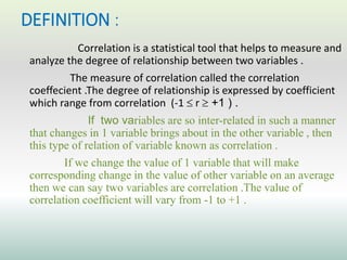 DEFINITION :
Correlation is a statistical tool that helps to measure and
analyze the degree of relationship between two variables .
The measure of correlation called the correlation
coeffecient .The degree of relationship is expressed by coefficient
which range from correlation (-1  r  +1 ) .
If two variables are so inter-related in such a manner
that changes in 1 variable brings about in the other variable , then
this type of relation of variable known as correlation .
If we change the value of 1 variable that will make
corresponding change in the value of other variable on an average
then we can say two variables are correlation .The value of
correlation coefficient will vary from -1 to +1 .
 