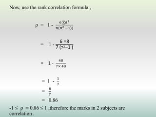 Now, use the rank correlation formula ,
ρ = 1 -
6 ∑𝑑2
𝑛(𝑛2 −1))
= 1 -
6 ×8
7 (72−1 )
= 1 -
48
7× 48
= 1 -
1
7
=
6
7
= 0.86
-1 ≤ ρ = 0.86 ≤ 1 ,therefore the marks in 2 subjects are
correlation .
 