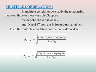 MULTIPLE CORRELATION ;
In multiple correlation ,we study the relationship
between three or more variable .Suppose
the dependent variables is Z
and ‘X and Y’ both are independent variables .
Then the multiple correlation coefficient is defined as
𝑅𝑧, 𝑥𝑦 =
𝑟2
𝑥𝑧+𝑟2
𝑦𝑧 − 2 𝑟𝑥𝑧 𝑟𝑦𝑧 𝑟𝑥𝑦
1 −𝑟2
𝑥𝑦
𝑅𝑦, 𝑧𝑥 =
𝑟2
𝑧𝑦+𝑟2
𝑥𝑦 − 2 𝑟𝑥𝑦 𝑟𝑧𝑦 𝑟𝑥𝑧
1 −𝑟2
𝑥𝑧
 