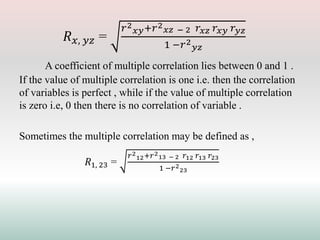 𝑅𝑥, 𝑦𝑧 =
𝑟2
𝑥𝑦+𝑟2
𝑥𝑧 − 2 𝑟𝑥𝑧 𝑟𝑥𝑦 𝑟𝑦𝑧
1 −𝑟2
𝑦𝑧
A coefficient of multiple correlation lies between 0 and 1 .
If the value of multiple correlation is one i.e. then the correlation
of variables is perfect , while if the value of multiple correlation
is zero i.e, 0 then there is no correlation of variable .
Sometimes the multiple correlation may be defined as ,
𝑅1, 23 =
𝑟2
12+𝑟2
13 − 2 𝑟12 𝑟13 𝑟23
1 −𝑟2
23
 