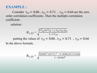 EXAMPLE :
Consider 𝑟12 = 0.86 , 𝑟13 = 0.71 , 𝑟23 = 0.66 are the zero
order correlation coefficients .Then the multiple correlation
coefficient .
solution :
𝑅1, 23 =
𝑟2
12+𝑟2
13 − 2 𝑟12 𝑟13 𝑟23
1 −𝑟2
23
putting the values of 𝑟12 = 0.86 , 𝑟13 = 0.71 , 𝑟23 = 0.66
In the above formula .
𝑅1, 23 =
(0.86)2+ 0.71 2 −2 ×0.86×0.71×0.66
1 −(0.66)2
 