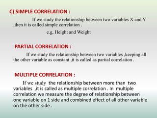 C) SIMPLE CORRELATION :
If we study the relationship between two variables X and Y
,then it is called simple correlation .
e.g, Height and Weight
PARTIAL CORRELATION :
If we study the relationship between two variables ,keeping all
the other variable as constant ,it is called as partial correlation .
MULTIPLE CORRELATION :
If we study the relationship between more than two
variables ,it is called as multiple correlation . In multiple
correlation we measure the degree of relationship between
one variable on 1 side and combined effect of all other variable
on the other side .
 