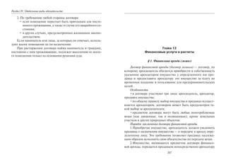 Раздел IV. Отдельные виды обязательств
2. По требованию любой стороны договора:
• если помещение перестает быть пригодным для посто-
янного проживания, а также в случае его аварийного со-
стояния;
• в других случаях, предусмотренных жилищным законо-
дательством.
Если наниматель или лица, за которых он отвечает, исполь-
зуют жилое помещение не по назначению.
При расторжении договора найма наниматель и граждане,
постоянно с ним проживающие, подлежат выселению из жило-
го помещения только на основании решения суда.
207
Глава 12
Финансовые услуги и расчеты
§ 1. Финансовая аренда (лизинг)
Договор финансовой аренды (договор лизинга) — договор, по
которому арендодатель обязуется приобрести в собственность
указанное арендатором имущество у определенного им про-
давца и предоставить арендатору это имущество за плату во
временное владение и пользование для предпринимательских
целей.
Особенности:
•в договоре участвуют три лица: арендодатель, арендатор,
продавец имущества;
•по общему правилу выбор имущества и продавца осущест-
вляется арендатором, договором может быть предусмотрен та-
кой выбор за арендодателем;
•предметом договора могут быть любые непотребляемые
вещи (как движимые, так и недвижимые), кроме земельных
участков и других природных объектов.
Порядок заключения договора финансовой аренды.
1.Приобретая имущество, арендодатель должен уведомить
продавца о назначении имущества — о передаче в аренду опре-
деленному лицу. Это требование позволяет продавцу надлежа-
щим образом исполнить свои обязательства по передаче вещи.
2.Имущество, являющееся предметом договора финансо-
вой аренды, передается продавцом непосредственно арендатору
Copyright ОАО «ЦКБ «БИБКОМ» & ООО «Aгентство Kнига-Cервис»
 