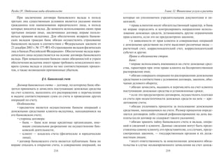218
Раздел IV. Отдельные виды обязательств
При заключении договора банковского вклада в пользу
третьих лиц существенным условием является указание имени
гражданина или наименование юридического лица, в пользу
которых вносится вклад. До момента использования своих прав
третьими лицами лицо, заключившее договор, вправе пользо-
ваться правами вкладчика. Для обеспечения возврата банков-
ских вкладов граждан банк обязан осуществлять страхование
банковских вкладов в соответствии с Федеральным законом от
23 декабря 2003 г. № 177-ФЗ «О страховании вкладов физических
лиц в банках Российской Федерации». Обеспечение вклада юри-
дического лица осуществляется на основе договора банковского
вклада. При невыполнении банком своих обязанностей и утрате
обеспечения вкладчик имеет право требовать немедленного воз-
врата суммы вклада и уплаты на нее соответствующих процен-
тов, а также возмещения причиненных убытков.
§ 6. Банковский счет
Договор банковского счета — договор, по которому банк обя-
зуется принимать и зачислять поступающие денежные средства
на счет клиента, выполнять его распоряжения о перечислении
и выдаче соответствующих сумм со счета и проведении других
операций по счету.
Особенности:
•предметом является осуществление банком операций с
денежными средствами клиента-вкладчика, находящимися на
его банковском счете;
•стороны договора:
– банк — банк или иные кредитные организации, име-
ющие специальное разрешение на осуществление бан-
ковской деятельности;
– клиент — владелец счета (физические и юридические
лица);
•договор банковского счета является публичным: банк не
вправе отказать в открытии счета, в совершении операций, на
219
Глава 12. Финансовые услуги и расчеты
которые он уполномочен учредительными документами и ли-
цензией;
•права клиентов носят обязательственный характер, и банк
не вправе определять и контролировать направления исполь-
зования денежных средств, устанавливать другие ограничения
прав клиента, если это не предусмотрено законом;
•в зависимости от прав клиента и совершаемых операций
с денежными средствами на счете выделяют различные виды —
расчетный счет, корреспондентский счет, корреспондентский
субсчет и другие.
Права и обязанности сторон.
Банк:
•вправе использовать имеющиеся на счете денежные сред-
ства, гарантируя при этом право клиента на беспрепятственное
распоряжение ими;
•обязан совершать операции по распоряжению денежными
средствами в соответствии с условиями договора, законом, обы-
чаями делового оборота;
•обязан зачислять, выдавать и перечислять на счет клиента
поступившие денежные средства в установленные сроки;
•если это предусмотрено договором, осуществлять платежи
со счета при недостаточности денежных средств на нем — кре-
дитование счета;
•обязан уплачивать проценты за пользование денежными
средствами, находящимися на счете. Размер процентов опреде-
ляется договором либо ставкой рефинансирования на день вы-
платы (если договор не содержит такого указания);
•обязан хранить тайну банковского счета и вклада, опера-
ций и сведений о клиенте. Данные сведения могут быть предо-
ставлены самому клиенту, его представителю, а в случаях, преду-
смотренных законом, — государственным органам и их долж-
ностным лицам;
•несет ответственность за неисполнение денежного обяза-
тельства в случае несвоевременного зачисления на счет денеж-
Copyright ОАО «ЦКБ «БИБКОМ» & ООО «Aгентство Kнига-Cервис»
 