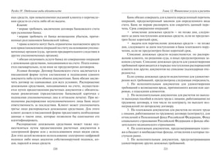 220
Раздел IV. Отдельные виды обязательств
ных средств, при невыполнении указаний клиента о перечисле-
нии средств со счета либо об их выдаче.
Клиент:
•вправе требовать заключения договора банковского счета
при уклонении банка;
•вправе требовать от банка возмещения убытков, причи-
ненных разглашением банковской тайны;
•права клиента могут быть ограничены наложением ареста
или приостановлением операций по счету на основании уполно-
моченных органов (суда, органов предварительного следствия и
других уполномоченных органов);
•обязан оплачивать услуги банка по совершению операций
с денежными средствами, находящимися на счете. Плата взима-
ется ежеквартально, если иное не предусмотрено договором.
Условия договора. Договор банковского счета заключается в
письменной форме путем составления и подписания единого
документа либо путем обмена документами. Банк обязан заклю-
чить договор на одинаковых для всех условиях. Распоряжение
денежными средствами, находящимися на счете, осуществля-
ется путем предоставления расчетных документов с обязатель-
ными реквизитами (предоставление банковской карточки с
подписями уполномоченных лиц и оттиском печати). При ис-
полнении распоряжения неуполномоченного лица банк несет
ответственность за последствия. Клиент может уполномочить
третье лицо распоряжаться денежными средствами. Для этого
клиент должен в письменной форме предоставить необходимые
данные о таком лице, которые позволяли бы однозначно его
идентифицировать.
Распоряжение денежными средствами может также осу-
ществляться путем предоставления расчетных документов в
электронной форме или с использованием иных видов связи.
Для этих целей возможно использование электронно-цифровой
подписи либо иных аналогов собственноручной подписи, ко-
дов, паролей и иных средств.
221
Глава 12. Финансовые услуги и расчеты
Банк обязан совершать для клиента определенный перечень
операций, предусмотренный законом для определенного вида
счета. Банк не вправе расширить или сократить данный пере-
чень. Срок совершения операций:
• зачисление денежных средств — не позже дня, следую-
щего за днем поступления денежных средств, если не предусмо-
трен более короткий срок;
• выдача или перечисление денежных средств — не позже
дня, следующего за днем поступления в банк платежного пору-
чения, если не предусмотрен более короткий срок.
Списание денежных средств осуществляется: по распоря-
жению клиента, по решению суда, в иных предусмотренных за-
коном случаях. Списание денежных средств для удовлетворения
требований производится в порядке поступления распоряжений
клиента или других документов на списание (календарная оче-
редность).
Если суммы денежных средств недостаточно для удовлетво-
рения всех требований, предусмотрена следующая очередность.
1. По исполнительным документам для удовлетворения
требований о возмещении вреда, причиненного жизни или здо-
ровью, о взыскании алиментов.
2. По исполнительным документам для расчетов по выпла-
те выходных пособий и оплате труда с лицами, работающими по
трудовому договору, в том числе по контракту, по выплате воз-
награждений по авторскому договору.
3. По платежным документам для расчетов по оплате труда
с лицами, работающими по трудовому договору (контракту), для
отчислений в Пенсионный фонд Российской Федерации, Фонд
социального страхования Российской Федерации и фонды обя-
зательного медицинского страхования.
4. По платежным документам, предусматривающим плате-
жи в бюджет и внебюджетные фонды, отчисления в которые по-
ступали ранее.
5. По исполнительным документам, предусматривающим
удовлетворение других денежных требований.
Copyright ОАО «ЦКБ «БИБКОМ» & ООО «Aгентство Kнига-Cервис»
 
