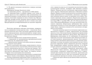 222
Раздел IV. Отдельные виды обязательств
6. По другим платежным документам в порядке календар-
ной очередности.
Прекращение договора банковского счета:
•по заявлению клиента — расторгается в любое время;
•по заявлению банка в судебном порядке, если: сумма де-
нежных средств на счете сохраняется ниже установленного ми-
нимального размера в течение месяца со дня уведомления банком
клиента; отсутствуют операции по счету в течение года. При рас-
торжении договора остаток денежных средств выдается клиенту
либо перечисляется на указанный им счет в течение семи дней.
При расторжении договора банковский счет подлежит закрытию.
§ 7. Расчеты
Расчетами признаются действия плательщика, направлен-
ные на совершение платежа другому лицу — получателю. Осно-
ваниями расчетов могут быть различные юридические факты:
оплата переданной вещи, выполненной работы, возврат денеж-
ных средств и т.д. Расчеты могут осуществляться в наличном или
безналичном порядке.
В наличном порядке могут осуществляться расчеты:
– с гражданами, не занимающимися предпринимательской
деятельностью, без ограничения суммы;
– юридическими лицами, если сумма платежа не превыша-
ет шестидесяти тысяч рублей.
Расчеты наличными средствами осуществляются платель-
щиком и получателем без участия банка. В безналичном поряд-
ке могут производиться расчеты с участием как граждан, так и
юридических лиц без ограничения суммы платежа. Безналич-
ные расчеты производятся через банки, где открыты соответ-
ствующие счета плательщика или получателя.
Формырасчетов:платежнымипоручениями;поаккредитиву;
по инкассо; чеками; в иных формах, предусмотренных законом.
Расчеты платежными поручениями. Банк по поручению пла-
тельщика обязуется осуществить из средств, находящихся на его
223
Глава 12. Финансовые услуги и расчеты
счете, перевести сумму на счет указанного им получателя в срок,
установленный законом, договором либо обычаями делового
оборота. Порядок расчетов платежными поручениями опреде-
ляется законом, банковскими правилами и обычаями делового
оборота. Правила осуществления расчетов платежными поруче-
ниями применяются и к отношениям, связанным с перечисле-
нием денежных средств лицом, не имеющим счета в банке. Пла-
тежное поручение должно содержать обязательные реквизиты,
установленные банковскими правилами (Положение Централь-
ного банка РФ от 3 октября 2002 г. № 2-П «О безналичных рас-
четах в Российской Федерации»). В случае несоответствия пла-
тежного поручения обязательным требованиям банк должен
немедленно уточнить их. Если плательщик не ответил в срок на
запрос банка, поручение оставляется без исполнения и возвра-
щается плательщику.
Списание денежных средств по платежным поручениям осу-
ществляться в порядке и в сроки, определенные для списания
средств со счета. Для осуществления операции по перечислению
средств банк вправе привлекать другие банки. Банк обязан ин-
формировать плательщика по его требованию об исполнении
поручения. В случае неисполнения своих обязательств банк не-
сет ответственность, предусмотренную законом. Если неиспол-
нение вызвано действиями привлеченного к совершению опера-
ций банка, суд может возложить ответственность на него. Если в
результате нарушения правил совершения расчетных операций
банк неправомерно удержал денежные средства, то он обязан
уплатить проценты за неисполнение денежного обязательства.
Расчеты по аккредитиву. Аккредитив представляет собой
обязательство банка-эмитента, действующего по поручению
плательщика, открывшего аккредитив, произвести в опреде-
ленный срок платежи или оплату получателю, акцептовать или
учесть переводной вексель либо дать полномочие другому бан-
ку-исполнителю произвести платежи, оплату, акцепт векселя.
Субъектом такого обязательства является банк или несколь-
ко банков.
Copyright ОАО «ЦКБ «БИБКОМ» & ООО «Aгентство Kнига-Cервис»
 