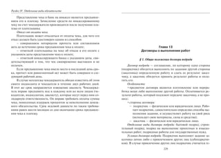 Раздел IV. Отдельные виды обязательств
Представление чека в банк на инкассо является предъявле-
нием его к платежу. Зачисление средств по инкассированному
чеку на счет чекодержателя производится после получения пла-
тежа от плательщика.
Отказ от оплаты чека.
Плательщик может отказаться от оплаты чека, для чего его
отказ должен быть удостоверен одним из способов:
– совершением нотариусом протеста или составлением
акта до истечения срока предъявления чека к оплате;
– отметкой плательщика на чеке об отказе в его оплате с
указанием даты представления чека к оплате;
– отметкой инкассирующего банка с указанием даты, сви-
детельствующей о том, что чек своевременно выставлен и не
оплачен.
Если предъявление чека имело место в последний день сро-
ка, протест или равнозначный акт может быть совершен в сле-
дующий рабочий день.
В случае неплатежа чекодержатель обязан известить об этом
своего индоссанта и чекодателя в течение двух рабочих дней.
В этот же срок направляется извещение авалисту. Чекодержа-
тель вправе предъявить иск к каждому или ко всем лицам (че-
кодателю, индоссантам, авалисту), которые несут перед ним со-
лидарную ответственность. Он вправе требовать оплаты суммы
чека, понесенных издержек процентов за неисполнение денеж-
ного обязательства. Срок исковой давности по таким требова-
ниям равен шести месяцам со дня окончания срока предъявле-
ния чека к платежу.
229
Глава 13
Договоры о выполнении работ
§ 1. Общие положения договора подряда
Договор подряда — соглашение, по которому одна сторона
(подрядчик) обязуется выполнить по заданию другой стороны
(заказчика) определенную работу и сдать ее результат заказ-
чику, а заказчик обязуется принять результат работы и опла-
тить его.
Особенности:
•предметом договора является изготовление или перера-
ботка вещи либо выполнение другой работы. Оплачивается ре-
зультат работы, который подлежит передаче заказчику, а не про-
цесс;
•стороны договора:
– подрядчик — физическое или юридическое лицо. Рабо-
тает подрядчик, самостоятельно определяя способы вы-
полнения задания, и осуществляет работу на свой риск
(использует свои материалы, силы и средства);
– заказчик — физическое или юридическое лицо.
Отдельные виды договора подряда: бытовой подряд; строи-
тельный подряд; подряд на выполнение проектных и изыска-
тельных работ; подрядные работы для государственных нужд.
Условия договора подряда. Подрядчик выполняет задание за-
казчика лично либо с привлечением других лиц (субподрядчи-
ков). В случае привлечения других лиц подрядчик считается ге-
Copyright ОАО «ЦКБ «БИБКОМ» & ООО «Aгентство Kнига-Cервис»
 