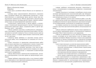 240
Раздел IV. Отдельные виды обязательств
Права и обязанности сторон.
Подрядчик:
•несет риск случайной гибели объекта до его приемки за-
казчиком;
•договор может предусматривать обязанность страховать
риск случайной гибели или повреждения имущества, а также
ответственность за причинение вреда другим лицам при осу-
ществлении строительства. Обязан представить доказательства
соблюдения данного договора другой стороне, принять необхо-
димые меры для предотвращения страхового случая;
•осуществлять строительство и другие работы в соответ-
ствии с технической документацией и сметой. Техническая до-
кументация определяет объем, содержание работ и другие тре-
бования, смета — цену работ;
•обязан сообщить заказчику о необходимости, обнаружен-
ной в ходе работы, проведения дополнительных работ и об уве-
личении их сметной стоимости. Если в течение десяти дней он
не получит ответа, то вправе приостановить выполнение работ
за счет заказчика;
•лишается права требовать от заказчика оплаты допол-
нительных работ, если своевременно не уведомил об этом за-
казчика;
•может отказаться от проведения дополнительных работ
при согласии заказчика на их проведение и оплату, только если
они не входят в сферу его профессиональной деятельности;
•обязан исполнять указания заказчика, если они не про-
тиворечат условиям договора строительного подряда и не пред-
ставляют собой вмешательство в оперативно-хозяйственную
деятельность подрядчика;
•обязан обеспечивать строительство материалами, деталя-
ми и конструкциями, если иное прямо не предусмотрено дого-
вором;
•вправе требовать пересмотра сметы, если стоимость работ
по не зависящим от него причинам превысила более десяти про-
центов от первоначальной стоимости;
241
Глава 13. Договоры о выполнении работ
•вправе требовать возмещения расходов, понесенных в
связи с установлением и устранением дефектов в технической
документации;
•вправе отказаться от договора и потребовать уплаты цены
договора пропорционально выполненной рабы при обнаруже-
нии невозможности использования предоставленных заказчи-
ком материалов и отказе от их замены;
•вправе требовать оплаты всей стоимости работ, если объ-
ект строительства погиб или поврежден до приемки вследствие
недоброкачественности предоставленного заказчиком материа-
ла или оборудования, исполнения его ошибочных указаний;
•не вправе ссылаться на отсутствие контроля и надзора со
стороны заказчика при выполнении работы ненадлежащим об-
разом;
•обязан соблюдать требования закона и иных правовых ак-
тов об охране окружающей среды и о безопасности строитель-
ных работ. Несет ответственность за их нарушение;
•обязан по требованию и за счет заказчика устранять недо-
статки, за которые он не ответственен, если это прямо преду-
смотрено договором. Вправе отказаться, только если устранение
недостатков не связано непосредственно с предметом договора
или не может быть осуществлено по не зависящим от него при-
чинам;
•несет ответственность за качество выполненных работ:
– за отступления от требований, предусмотренных в тех-
нической документации, в обязательных строительных
нормах и правилах;
– недостижение предусмотренных показателей (увеличе-
ния производственной мощности предприятия);
– снижение или потерю прочности, устойчивости, надеж-
ности здания, сооружения при их реконструкции;
•несет ответственность за недостатки, выявленные в пре-
делах гарантийного срока, за исключением нормального износа
объекта, неправильной его эксплуатации или неправильности
инструкций по его эксплуатации, разработанных заказчиком.
Copyright ОАО «ЦКБ «БИБКОМ» & ООО «Aгентство Kнига-Cервис»
 