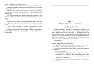 Раздел IV. Отдельные виды обязательств
•обязан сообщать об обнаруженных недостатках получен-
ной информации;
•вправе отказаться от исполнения договора, предупредив
об этом другую сторону в разумный срок и возместив причинен-
ные убытки;
•за неисполнение или ненадлежащее исполнение своих
обязанностей несет ответственность, предусмотренную зако-
ном.
Клиент:
•обязан предоставить экспедитору необходимые докумен-
ты и другую информацию о свойствах груза и об условиях пере-
возки;
•несет ответственность за убытки, причиненные непред-
ставлением необходимых документов и информации;
•вправе отказаться от исполнения договора, предупредив
об этом другую сторону в разумный срок и возместив причинен-
ные убытки.
251
Глава 15
Договоры хранения и страхования
§ 1. Договор хранения
Договор хранения — договор, по которому одна сторона, хра-
нитель, обязуется хранить вещь, переданную ей другой сторо-
ной — поклажедателем, и возвратить эту вещь в сохранности.
Если одна из сторон, коммерческая или некоммерческая орга-
низация, осуществляет хранение в качестве своей профессио-
нальной деятельности, то она обязана принять на хранение вещь
от поклажедателя на предусмотренный срок.
Особенности:
•предметом договора может быть только такое имущество,
которое можно передать хранителю;
•переданное имущество подлежит возврату, поэтому пере-
даваемая вещь должна быть индивидуально определена;
•по договору к хранителю переходит только право владения
имуществом;
•стороны договора:
– поклажедатель — физическое или юридическое лицо;
– хранитель — физическое или юридическое лицо, осу-
ществляющее хранение в качестве своей профессио-
нальной деятельности;
•общие положение о хранении применяются к отдельным
видам хранения.
Copyright ОАО «ЦКБ «БИБКОМ» & ООО «Aгентство Kнига-Cервис»
 