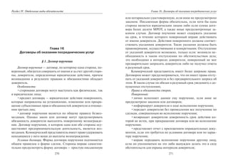 270
Раздел IV. Отдельные виды обязательств
Глава 16
Договоры об оказании посреднических услуг
§ 1. Договор поручения
Договор поручения — договор, по которому одна сторона, по-
веренный, обязуется совершить от имени и за счет другой сторо-
ны, доверителя, определенные юридические действия, причем
возникшими в результате правами и обязанностями обладает
доверитель.
Особенности:
•сторонами договора могут выступать как физические, так
и юридические лица;
•предмет договора — юридические действия поверенного,
которые направлены на установление, изменение или прекра-
щение субъективных прав и обязанностей доверителя в отноше-
нии третьих лиц;
•договор поручения является по общему правилу безвоз-
мездным. Однако закон или договор могут предусматривать
обязанность доверителя выплатить поверенному вознагражде-
ние. Договор поручения, в котором одна или обе стороны осу-
ществляют предпринимательскую деятельность, является воз-
мездным. Коммерческий представитель имеет право удерживать
находящиеся у него вещи до выплаты вознаграждения.
Условия договора. Форма договора поручения подчиняется
общим правилам о форме сделок. Стороны вправе самостоя-
тельно предусмотреть форму договора — простую письменную
271
Глава 16. Договоры об оказании посреднических услуг
или нотариально удостоверенную, если иное не предусмотрено
законом. Письменная форма обязательна, если хотя бы одна
сторона является юридическим лицом либо если сумма дого-
вора более десяти МРОТ, а также иные предусмотренные за-
коном случаи. Договор поучения может содержать указание
на срок, в течение которого поверенный вправе действовать
от имени доверителя. Действия поверенного должны соответ-
ствовать указаниям доверителя. Такие указания должны быть
правомерными, осуществимыми и конкретными. Отступление
от указаний доверителя возможно, только если: возникла не-
обходимость в таком отступлении по обстоятельствам дела;
это необходимо в интересах доверителя; поверенный не мог
предварительно запросить доверителя либо не получил ответа
в разумный срок.
Коммерческий представитель имеет более широкие права.
Договором может предусматриваться, что он имеет права отсту-
пать от указаний доверителя и без предварительного запроса об
этом. В таком случае он обязан в разумный срок уведомить о до-
пущенных отступлениях.
Права и обязанности сторон.
Поверенный:
•лично исполняет данное ему поручение, если иное не
предусмотрено законом или договором;
•информирует доверителя о ходе исполнения поручения;
•передает доверителю без промедления все полученное по
сделкам, совершенным во исполнение поручения;
•возвращает доверителю доверенность срок действия ко-
торой не истек, при прекращении договора или во исполнение
поручения;
•представляет отчет с приложением оправдательных доку-
ментов, если это требуется по условиям договора или по харак-
теру поручения;
•вправе передавать исполнение поручения другому лицу,
если он уполномочен на это либо вынужден делать это в силу
обстоятельств для охраны интересов доверителя;
Copyright ОАО «ЦКБ «БИБКОМ» & ООО «Aгентство Kнига-Cервис»
 