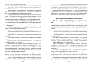 272
Раздел IV. Отдельные виды обязательств
•отвечает за выбор заместителя поверенного, если в дого-
воре он не назван;
•вправе в любое время отказаться от поручения. Коммерче-
ский представитель обязан уведомить о своем отказе от догово-
ра за тридцать дней до прекращения договора;
•в случае прекращения договора по инициативе доверителя
вправе требовать возмещения понесенных им издержек и причита-
ющегосяемувознаграждения.Коммерческийпредставительвправе
требовать также убытков, причиненных прекращением договора;
•наследники поверенного в случае его смерти обязаны изве-
стить о прекращении договора доверителя, принять меры к охра-
не имущества доверителя и передать это имущество доверителю.
Доверитель:
•выдает доверенность на совершение юридических дей-
ствий, предусмотренных договором;
•возмещает поверенному понесенные издержки;
•обеспечивает поверенного средствами, необходимыми для
исполнения поручения;
•принимает все исполненное поверенным по договору по-
ручения;
•уплачивает вознаграждение в предусмотренных договором
случаях;
•вправе отвести заместителя поверенного в случае передо-
верия исполнения поручения;
•вправе отменить поручение в любое время. В случае ком-
мерческого представительства должен предварительно уведо-
мить о прекращении договора за тридцать дней. Если коммер-
ческий представитель — юридическое лицо, доверитель вправе
отменить поручение без всякого уведомления, если юридиче-
ское лицо подлежит реорганизации;
•возмещает издержки и выплачивает вознаграждение пове-
ренному в случае досрочного прекращения договора поручения.
Возмещает причиненные убытки коммерческому представителю;
•требует возмещения убытков, причиненных отказом по-
веренного от исполнения поручения, если доверитель лишен
273
Глава 16. Договоры об оказании посреднических услуг
возможности иначе обеспечить свои интересы, а также если по-
веренный действует в качестве коммерческого представителя.
Договор поручения прекращается в случае: отмены поруче-
ния доверителем; отказа поверенного; смерти доверителя или
поверенного, признания кого-либо из них недееспособным,
ограниченно дееспособным или безвестно отсутствующим.
§ 2. Действия в чужом интересе без поручения
Действия в чужом интересе без поручения или иного указа-
ния:
•осуществляются в целях предотвращения вреда личности
или имуществу заинтересованного лица, исполнения обяза-
тельств заинтересованного лица, в иных непротивоправных ин-
тересах;
•направлены к выгоде или пользе заинтересованного лица;
•соответствуют существующим или вероятным намерени-
ям заинтересованного лица;
•предпринимаются с необходимой заботливостью и осмо-
трительностью.
Действия в чужом интересе государственных или муници-
пальных органов не регламентируются гражданским законода-
тельством, если они являются одной из целей их деятельности.
Порядок действия в чужом интересе.
Лицо, действующее в чужом интересе, обязано при первой
возможности уведомить об этом заинтересованное лицо и выж-
дать в течение разумного срока его решения (одобрение или не-
одобрение).
Если действия осуществляются в присутствии заинтересо-
ванного лица, его уведомление не обязательно.
В случае одобрения, в том числе устного, действий заинте-
ресованным лицом, то применяются правила о договоре пору-
чения.
В случае неодобрения заинтересованным лицом действий,
произведенных в его интересе, у него не возникает обязанности
Copyright ОАО «ЦКБ «БИБКОМ» & ООО «Aгентство Kнига-Cервис»
 