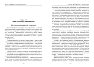280
Раздел IV. Отдельные виды обязательств
Глава 17
Иные договоры и обязательства
§ 1. Доверительное управление имуществом
Договор доверительного управления имуществом — договор,
по которомуодна сторона, учредитель управления, передает дру-
гой стороне, доверительному управляющему, на определенный
срок имущество в доверительное управление, а другая сторона
обязуется осуществлять управление этим имуществом в интере-
сах учредителя управления или указанного им лица — выгодо-
приобретателя.
Особенности:
•предмет договора составляют юридические и фактические
действия управляющего в отношении переданного имущества;
•стороны договора: учредитель управления — собственник
имущества, передаваемого в управление; доверительный управ-
ляющий — лицо, осуществляющее управление имуществом от
своего имени, но в интересах учредителя управления либо иного
выгодоприобретателя;
•договор носит длящийся характер, заключается на опреде-
ленный срок, а не для совершения определенного действия;
•передача имущества в доверительное управление не влечет
за собой перехода права собственности;
•основаниями передачи имущества в доверительное управ-
ление являются: волеизъявление учредителя управления; не-
обходимость управления имуществом лица, находящегося под
281
Глава 17. Иные договоры и обязательства
опекой или попечительством; назначение по завещанию испол-
нителя завещания; иные основания, предусмотренные законом.
Существенными условиями данного договора являются со-
став имущества, передаваемого в доверительное управление,
наименование выгодоприобретателя (юридического лица или
гражданина), размер и форма вознаграждения, предоставляемо-
го управляющему, срок действия договора. Срок действия дого-
вора не может быть более пяти лет. Для отдельных видов имуще-
ства законом могут быть предусмотрены иные предельные сроки.
По окончании срока действия договора он считается продлен-
ным, если ни одна из сторон не заявит о прекращении договора.
Договор доверительного управления должен быть заклю-
чен в письменной форме, а если предметом договора высту-
пает недвижимое имущество, он подлежит государственной
регистрации.
Несоблюдение данного требования влечет за собой недей-
ствительность договора. Объектом договора доверительного
управления могут быть: ценные бумаги; права, удостоверенные
бездокументарнымиценнымибумагами;исключительныеправа;
предприятия и имущественные комплексы; отдельные объекты,
относящиеся к недвижимому имуществу; иное имущество.
Не могут быть объектом данного договора деньги, за исклю-
чением случаев, прямо предусмотренных законом. Передача в
доверительное управление ценных бумаг регулируется Феде-
ральным законом от 22 апреля 1996 г. № 39-ФЗ «О рынке ценных
бумаг». Имущество может быть передано по договору довери-
тельного управления только его собственником. Если имущество
находится на праве хозяйственного ведения или оперативного
управления, оно может быть передано собственником в довери-
тельное управление только после ликвидации того юридическо-
го лица, у которого оно находилось на данных правах.
Права и обязанности сторон.
•Управляющим может быть: индивидуальный предпри-
ниматель; коммерческая организация (исключение унитарное
предприятие); гражданин — в случаях, предусмотренных зако-
Copyright ОАО «ЦКБ «БИБКОМ» & ООО «Aгентство Kнига-Cервис»
 