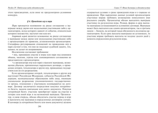 290
Раздел IV. Отдельные виды обязательств
этого произведения, если иное не предусмотрено условиями
конкурса.
§ 4. Проведение игр и пари
Пари признается основанное на риске соглашение о вы-
игрыше между двумя или несколькими участниками либо с ор-
ганизатором, исход которого зависит от события, относительно
которого неизвестно, наступит оно или нет.
Азартной игрой является основанное на риске соглашение
о выигрыше между двумя или несколькими участниками либо
с организатором по правилам, установленным организатором.
Специфика регулирования отношений по проведению игр и
пари состоит в том, что они не подлежат судебной защите, что,
однако, не делает их неправовыми.
Исключение составляют требования:
•лиц, принявших участие в играх или пари под влиянием
обмана, насилия, угрозы или злонамеренного соглашения их
представителя с организатором;
•к организатору игр или пари о выплате выигрыша, возме-
щении убытков, причиненных нарушением договора, о прове-
дении лотереи, тотализатора и других игр, проводимых государ-
ством или по его разрешению.
Если организаторами лотерей, тотализаторов и других игр
выступают Российская Федерация, субъекты Российской Фе-
дерации, муниципальные образования либо лица, имеющие
специальное разрешение уполномоченного государственно-
го органа, отношения с участником основываются на дого-
воре. Договор заключается посредством покупки лотерейно-
го билета, выдачи квитанции или иного документа. Покупая
лотерейный билет, участник приобретает право на участие в
лотерее или иной игре и на возможный выигрыш. Организа-
тор, в свою очередь, обязан обеспечить участие игрока в игре
и выплатить ему выигрыш в определенных договором случаях.
В договоре (в лотерейном билете или ином документе) должно
Глава 17. Иные договоры и обязательства
содержаться условие о сроке проведения игры и о порядке ее
проведения. При нарушении данных условий организатором
участники вправе требовать возмещения понесенного ими
реального ущерба. Организатор обязан выплатить выигрыш
участнику по результатам игры. Размер, форма и срок выпла-
ты выигрыша устанавливаются условиями договора. Выигрыш
может быть выплачен как самим организатором, так и третьим
лицом — банком, на который такая обязанность возложена ор-
ганизатором. Если срок выплаты выигрыша не установлен, то
участник вправе требовать выплаты не позднее десяти дней с
момента определения результатов игры.
Copyright ОАО «ЦКБ «БИБКОМ» & ООО «Aгентство Kнига-Cервис»
 