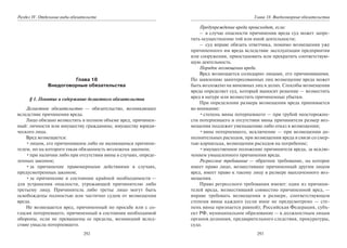 292
Раздел IV. Отдельные виды обязательств
Глава 18
Внедоговорные обязательства
§ 1. Понятие и содержание деликтного обязательства
Деликтное обязательство — обязательство, возникающее
вследствие причинения вреда.
Лицо обязано возместить в полном объеме вред, причинен-
ный: личности или имуществу гражданина; имуществу юриди-
ческого лица.
Вред возмещается:
•лицом, его причинившим либо не являющимся причини-
телем, но на которого такая обязанность возложена законом;
•при наличии либо при отсутствии вины в случаях, опреде-
ленных законом;
•за причинение правомерными действиями в случаях,
предусмотренных законом;
•за причинение в состоянии крайней необходимости —
для устранения опасности, угрожающей причинителю либо
третьему лицу. Причинитель либо третье лицо могут быть
освобождены полностью или частично судом от возмещения
вреда.
Не возмещается вред, причиненный по просьбе или с со-
гласия потерпевшего, причиненный в состоянии необходимой
обороны, если не превышены ее пределы, возникший вслед-
ствие умысла потерпевшего.
293
Глава 18. Внедоговорные обязательства
Предупреждение вреда происходит, если:
– в случае опасности причинения вреда суд может запре-
тить осуществление той или иной деятельности;
– суд вправе обязать ответчика, помимо возмещения уже
причиненного им вреда вследствие эксплуатации предприятия
или сооружения, приостановить или прекратить соответствую-
щую деятельность.
Порядок возмещения вреда.
Вред возмещается солидарно лицами, его причинившими.
По заявлению заинтересованных лиц возмещение вреда может
быть возложено на виновных лиц в долях. Способы возмещения
вреда определяет суд, который выносит решение — возместить
вред в натуре или возместить причиненные убытки.
При определении размера возмещения вреда принимается
во внимание:
•степень вины потерпевшего — при грубой неосторожно-
сти потерпевшего и отсутствии вины причинителя размер воз-
мещения подлежит уменьшению либо отказ в возмещении;
•вина потерпевшего, исключение — при возмещении до-
полнительных расходов, при возмещении вреда в связи со смер-
тью кормильца, возмещении расходов на погребение;
•имущественное положение причинителя вреда, за исклю-
чением умышленного причинения вреда.
Регрессное требование — обратное требование, на которое
имеет право лицо, возместившее причиненный другим лицом
вред, имеет право к такому лицу в размере выплаченного воз-
мещения.
Право регрессного требования имеют: один из причини-
телей вреда, возместивший совместно причиненной вред, —
вправе требовать возмещения в размере, соответствующем
степени вины каждого (если иное не предусмотрено — сте-
пень вины признается равной); Российская Федерация, субъ-
ект РФ, муниципальное образование — к должностным лицам
органов дознания, предварительного следствия, прокуратуры,
суда.
Copyright ОАО «ЦКБ «БИБКОМ» & ООО «Aгентство Kнига-Cервис»
 